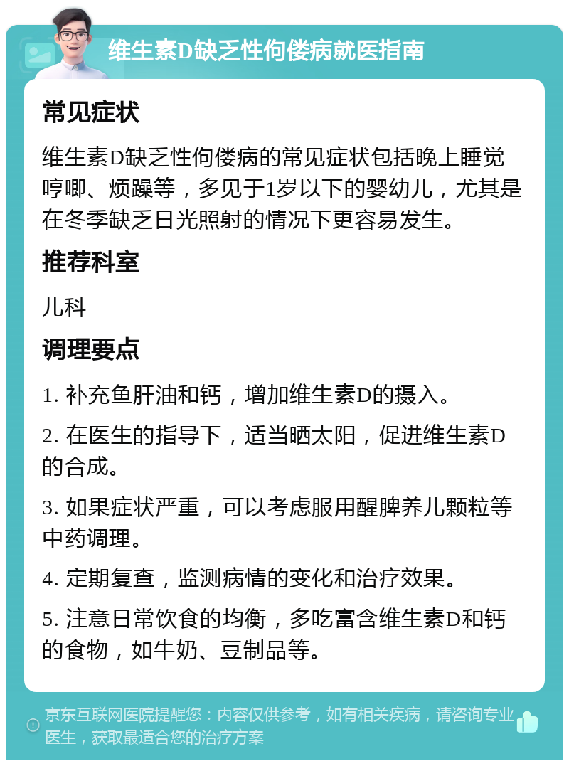 维生素D缺乏性佝偻病就医指南 常见症状 维生素D缺乏性佝偻病的常见症状包括晚上睡觉哼唧、烦躁等，多见于1岁以下的婴幼儿，尤其是在冬季缺乏日光照射的情况下更容易发生。 推荐科室 儿科 调理要点 1. 补充鱼肝油和钙，增加维生素D的摄入。 2. 在医生的指导下，适当晒太阳，促进维生素D的合成。 3. 如果症状严重，可以考虑服用醒脾养儿颗粒等中药调理。 4. 定期复查，监测病情的变化和治疗效果。 5. 注意日常饮食的均衡，多吃富含维生素D和钙的食物，如牛奶、豆制品等。