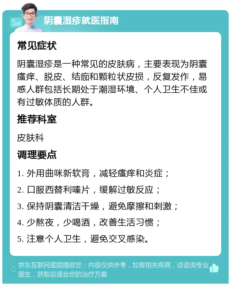 阴囊湿疹就医指南 常见症状 阴囊湿疹是一种常见的皮肤病，主要表现为阴囊瘙痒、脱皮、结痂和颗粒状皮损，反复发作，易感人群包括长期处于潮湿环境、个人卫生不佳或有过敏体质的人群。 推荐科室 皮肤科 调理要点 1. 外用曲咪新软膏，减轻瘙痒和炎症； 2. 口服西替利嗪片，缓解过敏反应； 3. 保持阴囊清洁干燥，避免摩擦和刺激； 4. 少熬夜，少喝酒，改善生活习惯； 5. 注意个人卫生，避免交叉感染。