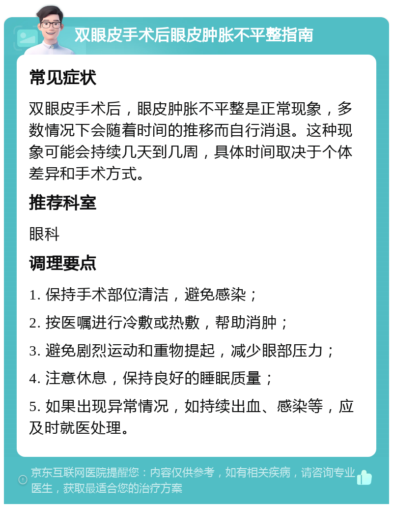 双眼皮手术后眼皮肿胀不平整指南 常见症状 双眼皮手术后，眼皮肿胀不平整是正常现象，多数情况下会随着时间的推移而自行消退。这种现象可能会持续几天到几周，具体时间取决于个体差异和手术方式。 推荐科室 眼科 调理要点 1. 保持手术部位清洁，避免感染； 2. 按医嘱进行冷敷或热敷，帮助消肿； 3. 避免剧烈运动和重物提起，减少眼部压力； 4. 注意休息，保持良好的睡眠质量； 5. 如果出现异常情况，如持续出血、感染等，应及时就医处理。