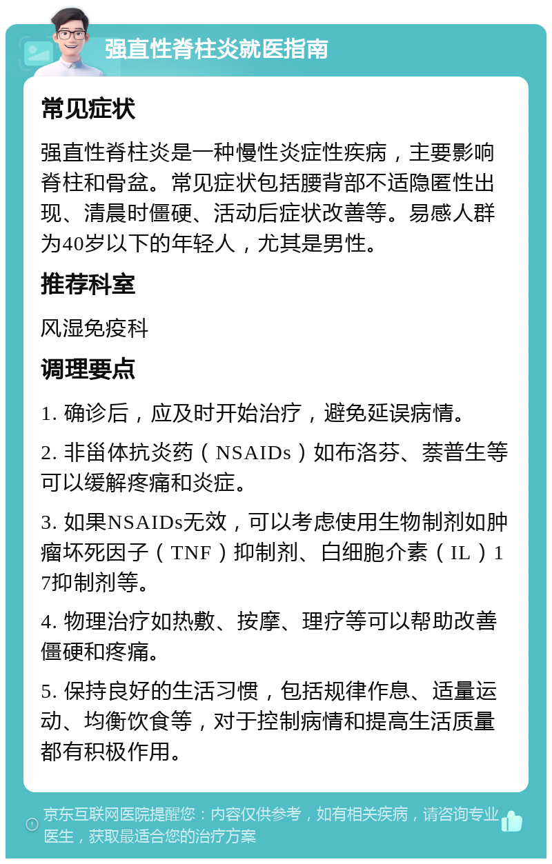 强直性脊柱炎就医指南 常见症状 强直性脊柱炎是一种慢性炎症性疾病，主要影响脊柱和骨盆。常见症状包括腰背部不适隐匿性出现、清晨时僵硬、活动后症状改善等。易感人群为40岁以下的年轻人，尤其是男性。 推荐科室 风湿免疫科 调理要点 1. 确诊后，应及时开始治疗，避免延误病情。 2. 非甾体抗炎药（NSAIDs）如布洛芬、萘普生等可以缓解疼痛和炎症。 3. 如果NSAIDs无效，可以考虑使用生物制剂如肿瘤坏死因子（TNF）抑制剂、白细胞介素（IL）17抑制剂等。 4. 物理治疗如热敷、按摩、理疗等可以帮助改善僵硬和疼痛。 5. 保持良好的生活习惯，包括规律作息、适量运动、均衡饮食等，对于控制病情和提高生活质量都有积极作用。