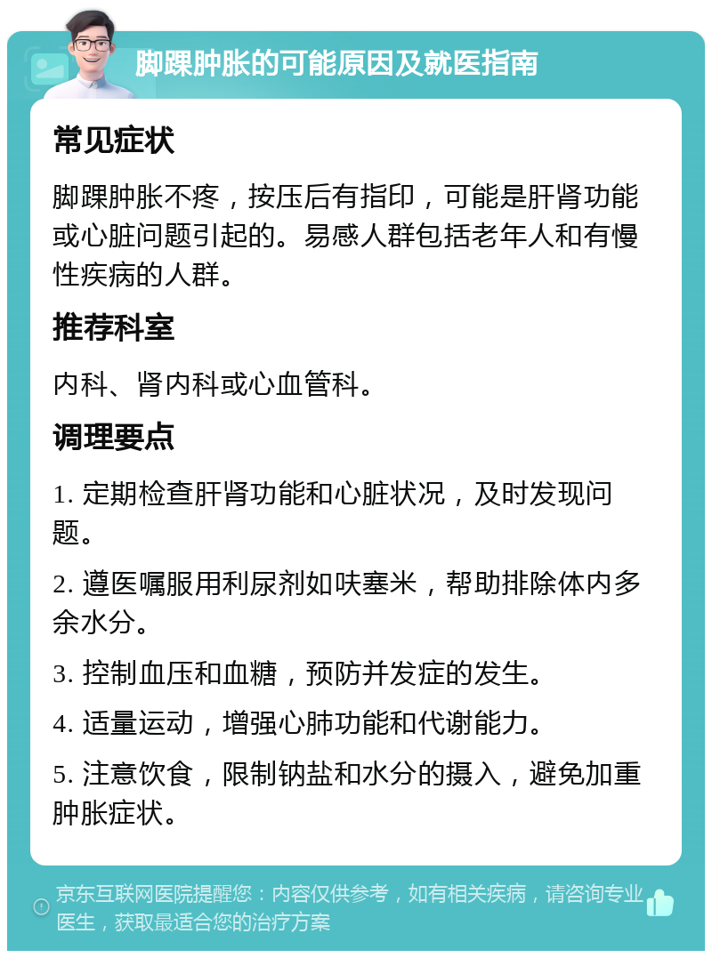 脚踝肿胀的可能原因及就医指南 常见症状 脚踝肿胀不疼，按压后有指印，可能是肝肾功能或心脏问题引起的。易感人群包括老年人和有慢性疾病的人群。 推荐科室 内科、肾内科或心血管科。 调理要点 1. 定期检查肝肾功能和心脏状况，及时发现问题。 2. 遵医嘱服用利尿剂如呋塞米，帮助排除体内多余水分。 3. 控制血压和血糖，预防并发症的发生。 4. 适量运动，增强心肺功能和代谢能力。 5. 注意饮食，限制钠盐和水分的摄入，避免加重肿胀症状。