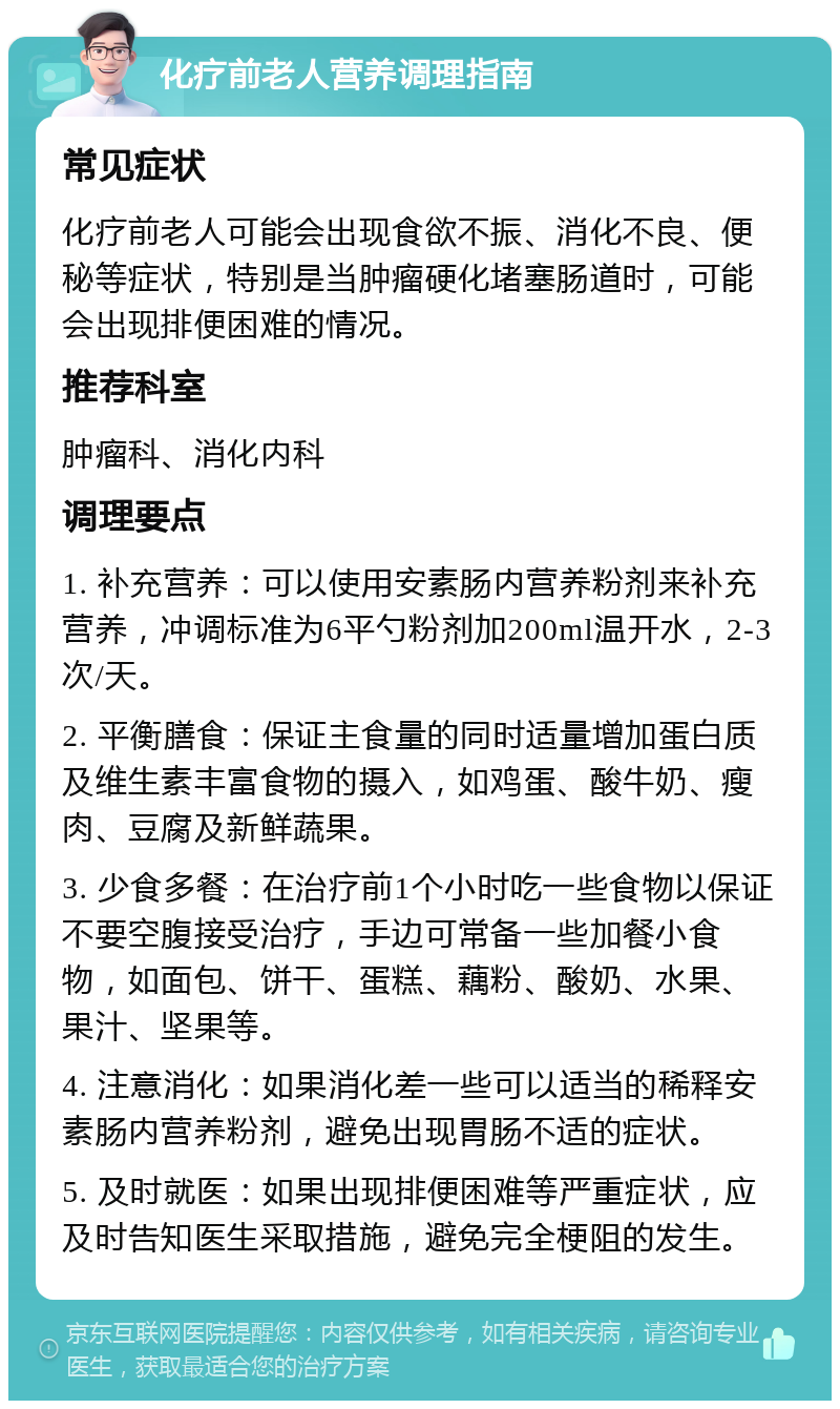 化疗前老人营养调理指南 常见症状 化疗前老人可能会出现食欲不振、消化不良、便秘等症状，特别是当肿瘤硬化堵塞肠道时，可能会出现排便困难的情况。 推荐科室 肿瘤科、消化内科 调理要点 1. 补充营养：可以使用安素肠内营养粉剂来补充营养，冲调标准为6平勺粉剂加200ml温开水，2-3次/天。 2. 平衡膳食：保证主食量的同时适量增加蛋白质及维生素丰富食物的摄入，如鸡蛋、酸牛奶、瘦肉、豆腐及新鲜蔬果。 3. 少食多餐：在治疗前1个小时吃一些食物以保证不要空腹接受治疗，手边可常备一些加餐小食物，如面包、饼干、蛋糕、藕粉、酸奶、水果、果汁、坚果等。 4. 注意消化：如果消化差一些可以适当的稀释安素肠内营养粉剂，避免出现胃肠不适的症状。 5. 及时就医：如果出现排便困难等严重症状，应及时告知医生采取措施，避免完全梗阻的发生。