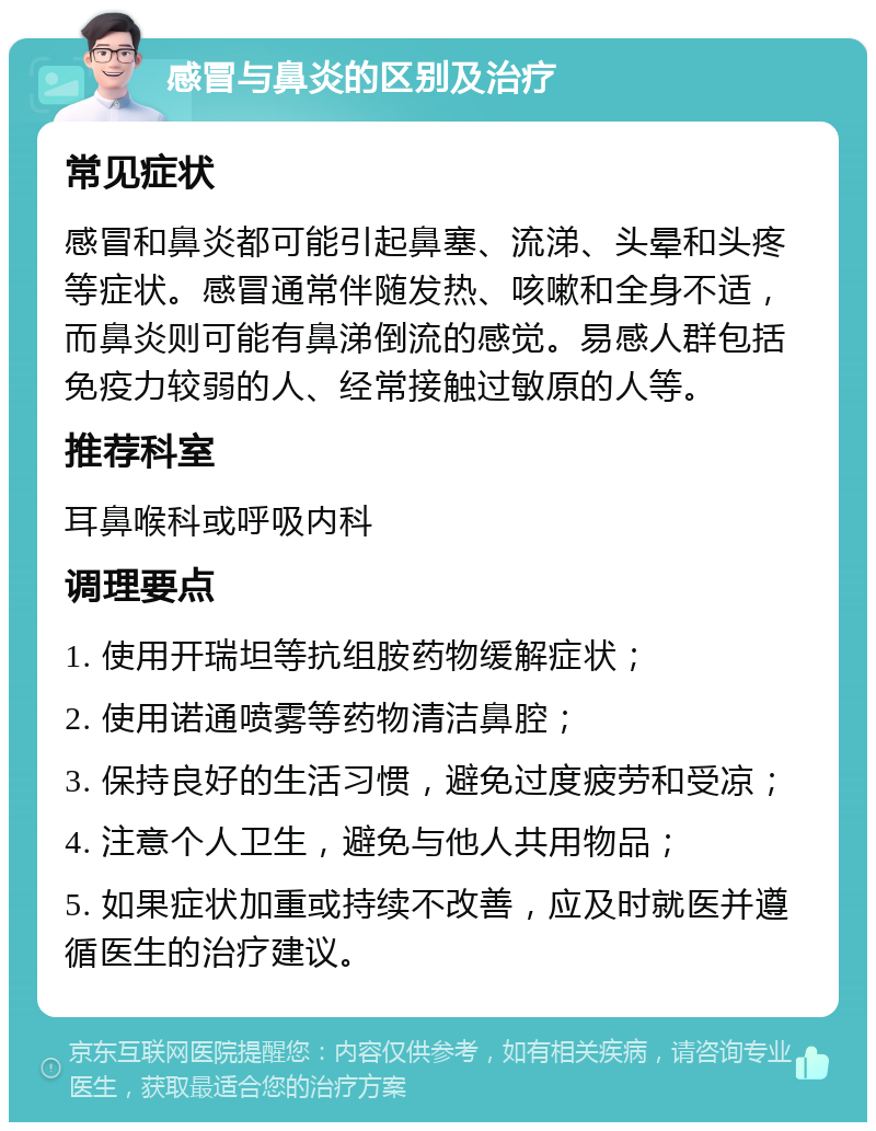 感冒与鼻炎的区别及治疗 常见症状 感冒和鼻炎都可能引起鼻塞、流涕、头晕和头疼等症状。感冒通常伴随发热、咳嗽和全身不适，而鼻炎则可能有鼻涕倒流的感觉。易感人群包括免疫力较弱的人、经常接触过敏原的人等。 推荐科室 耳鼻喉科或呼吸内科 调理要点 1. 使用开瑞坦等抗组胺药物缓解症状； 2. 使用诺通喷雾等药物清洁鼻腔； 3. 保持良好的生活习惯，避免过度疲劳和受凉； 4. 注意个人卫生，避免与他人共用物品； 5. 如果症状加重或持续不改善，应及时就医并遵循医生的治疗建议。