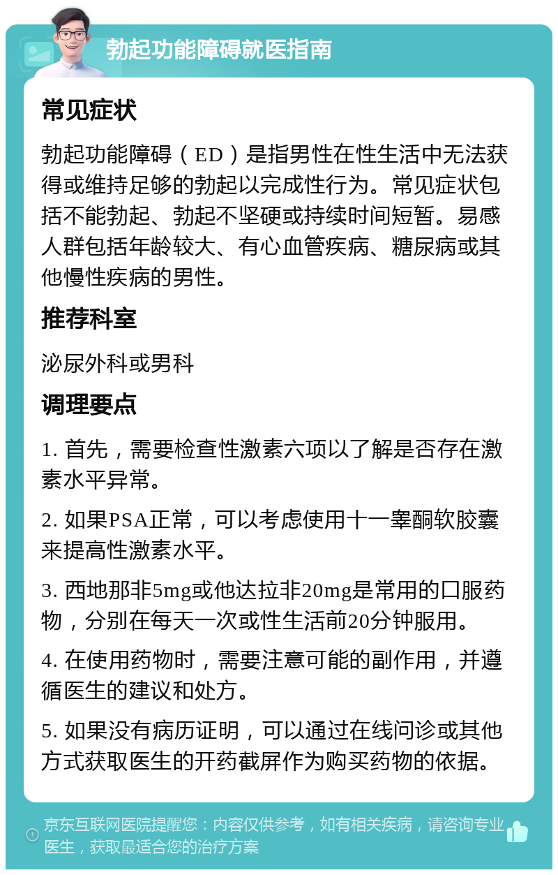 勃起功能障碍就医指南 常见症状 勃起功能障碍（ED）是指男性在性生活中无法获得或维持足够的勃起以完成性行为。常见症状包括不能勃起、勃起不坚硬或持续时间短暂。易感人群包括年龄较大、有心血管疾病、糖尿病或其他慢性疾病的男性。 推荐科室 泌尿外科或男科 调理要点 1. 首先，需要检查性激素六项以了解是否存在激素水平异常。 2. 如果PSA正常，可以考虑使用十一睾酮软胶囊来提高性激素水平。 3. 西地那非5mg或他达拉非20mg是常用的口服药物，分别在每天一次或性生活前20分钟服用。 4. 在使用药物时，需要注意可能的副作用，并遵循医生的建议和处方。 5. 如果没有病历证明，可以通过在线问诊或其他方式获取医生的开药截屏作为购买药物的依据。