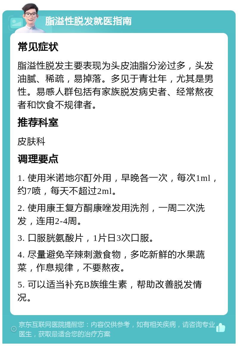 脂溢性脱发就医指南 常见症状 脂溢性脱发主要表现为头皮油脂分泌过多，头发油腻、稀疏，易掉落。多见于青壮年，尤其是男性。易感人群包括有家族脱发病史者、经常熬夜者和饮食不规律者。 推荐科室 皮肤科 调理要点 1. 使用米诺地尔酊外用，早晚各一次，每次1ml，约7喷，每天不超过2ml。 2. 使用康王复方酮康唑发用洗剂，一周二次洗发，连用2-4周。 3. 口服胱氨酸片，1片日3次口服。 4. 尽量避免辛辣刺激食物，多吃新鲜的水果蔬菜，作息规律，不要熬夜。 5. 可以适当补充B族维生素，帮助改善脱发情况。