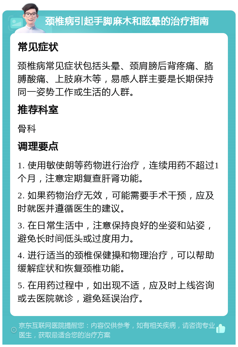 颈椎病引起手脚麻木和眩晕的治疗指南 常见症状 颈椎病常见症状包括头晕、颈肩膀后背疼痛、胳膊酸痛、上肢麻木等，易感人群主要是长期保持同一姿势工作或生活的人群。 推荐科室 骨科 调理要点 1. 使用敏使朗等药物进行治疗，连续用药不超过1个月，注意定期复查肝肾功能。 2. 如果药物治疗无效，可能需要手术干预，应及时就医并遵循医生的建议。 3. 在日常生活中，注意保持良好的坐姿和站姿，避免长时间低头或过度用力。 4. 进行适当的颈椎保健操和物理治疗，可以帮助缓解症状和恢复颈椎功能。 5. 在用药过程中，如出现不适，应及时上线咨询或去医院就诊，避免延误治疗。