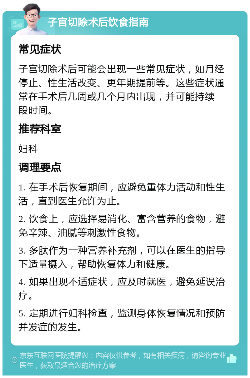 子宫切除术后饮食指南 常见症状 子宫切除术后可能会出现一些常见症状，如月经停止、性生活改变、更年期提前等。这些症状通常在手术后几周或几个月内出现，并可能持续一段时间。 推荐科室 妇科 调理要点 1. 在手术后恢复期间，应避免重体力活动和性生活，直到医生允许为止。 2. 饮食上，应选择易消化、富含营养的食物，避免辛辣、油腻等刺激性食物。 3. 多肽作为一种营养补充剂，可以在医生的指导下适量摄入，帮助恢复体力和健康。 4. 如果出现不适症状，应及时就医，避免延误治疗。 5. 定期进行妇科检查，监测身体恢复情况和预防并发症的发生。