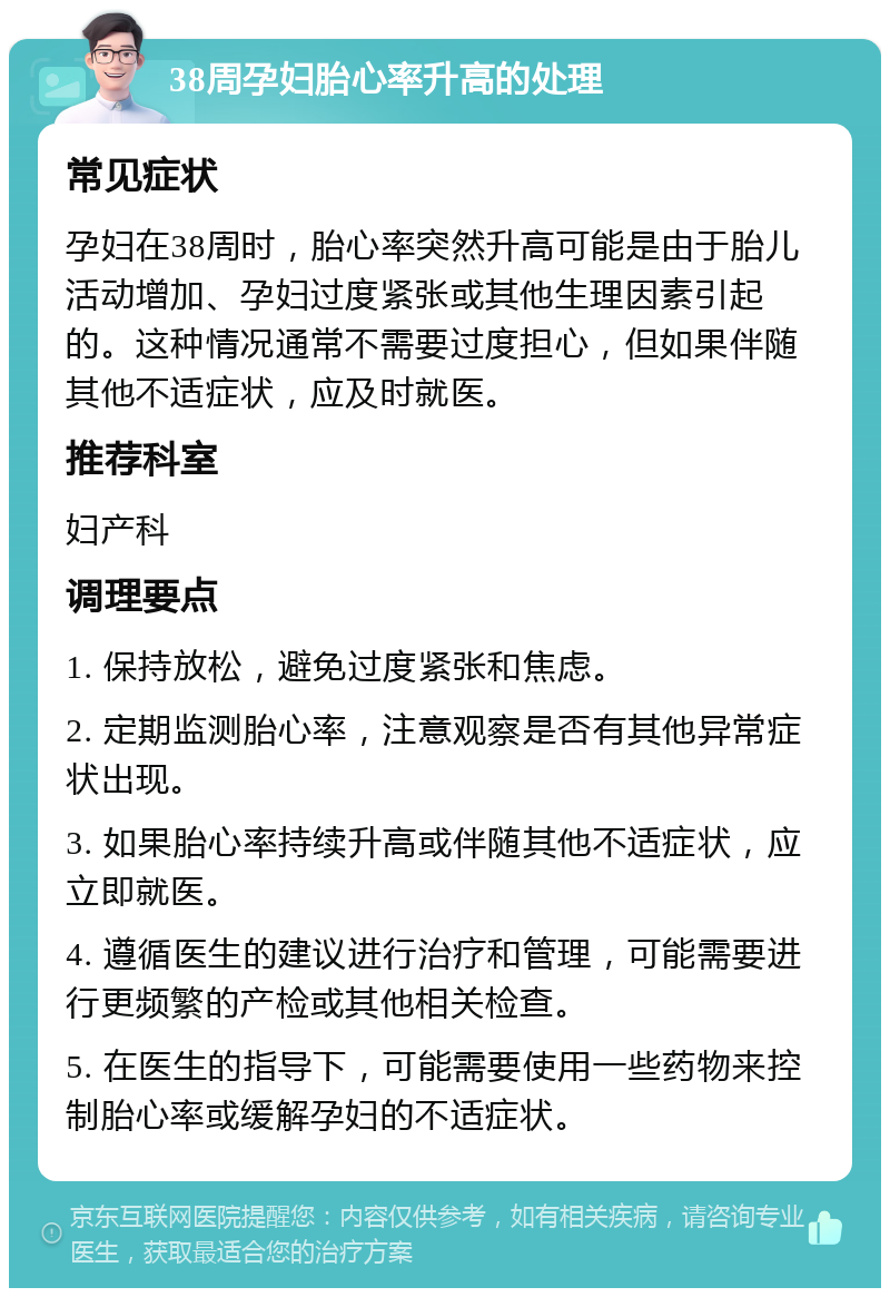 38周孕妇胎心率升高的处理 常见症状 孕妇在38周时，胎心率突然升高可能是由于胎儿活动增加、孕妇过度紧张或其他生理因素引起的。这种情况通常不需要过度担心，但如果伴随其他不适症状，应及时就医。 推荐科室 妇产科 调理要点 1. 保持放松，避免过度紧张和焦虑。 2. 定期监测胎心率，注意观察是否有其他异常症状出现。 3. 如果胎心率持续升高或伴随其他不适症状，应立即就医。 4. 遵循医生的建议进行治疗和管理，可能需要进行更频繁的产检或其他相关检查。 5. 在医生的指导下，可能需要使用一些药物来控制胎心率或缓解孕妇的不适症状。