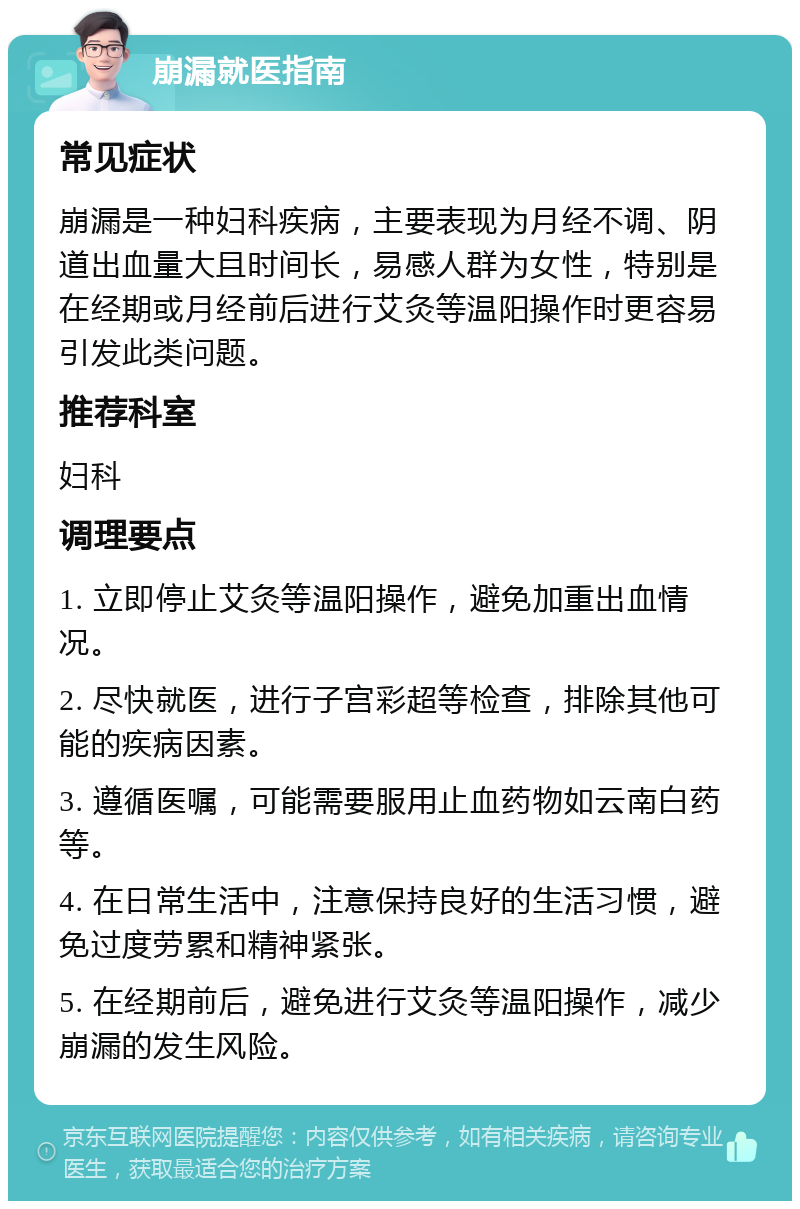 崩漏就医指南 常见症状 崩漏是一种妇科疾病，主要表现为月经不调、阴道出血量大且时间长，易感人群为女性，特别是在经期或月经前后进行艾灸等温阳操作时更容易引发此类问题。 推荐科室 妇科 调理要点 1. 立即停止艾灸等温阳操作，避免加重出血情况。 2. 尽快就医，进行子宫彩超等检查，排除其他可能的疾病因素。 3. 遵循医嘱，可能需要服用止血药物如云南白药等。 4. 在日常生活中，注意保持良好的生活习惯，避免过度劳累和精神紧张。 5. 在经期前后，避免进行艾灸等温阳操作，减少崩漏的发生风险。