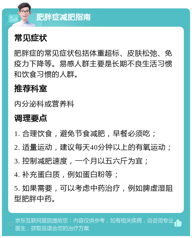 肥胖症减肥指南 常见症状 肥胖症的常见症状包括体重超标、皮肤松弛、免疫力下降等。易感人群主要是长期不良生活习惯和饮食习惯的人群。 推荐科室 内分泌科或营养科 调理要点 1. 合理饮食，避免节食减肥，早餐必须吃； 2. 适量运动，建议每天40分钟以上的有氧运动； 3. 控制减肥速度，一个月以五六斤为宜； 4. 补充蛋白质，例如蛋白粉等； 5. 如果需要，可以考虑中药治疗，例如脾虚湿阻型肥胖中药。