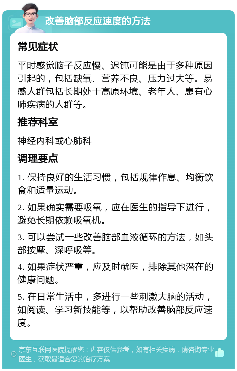 改善脑部反应速度的方法 常见症状 平时感觉脑子反应慢、迟钝可能是由于多种原因引起的，包括缺氧、营养不良、压力过大等。易感人群包括长期处于高原环境、老年人、患有心肺疾病的人群等。 推荐科室 神经内科或心肺科 调理要点 1. 保持良好的生活习惯，包括规律作息、均衡饮食和适量运动。 2. 如果确实需要吸氧，应在医生的指导下进行，避免长期依赖吸氧机。 3. 可以尝试一些改善脑部血液循环的方法，如头部按摩、深呼吸等。 4. 如果症状严重，应及时就医，排除其他潜在的健康问题。 5. 在日常生活中，多进行一些刺激大脑的活动，如阅读、学习新技能等，以帮助改善脑部反应速度。