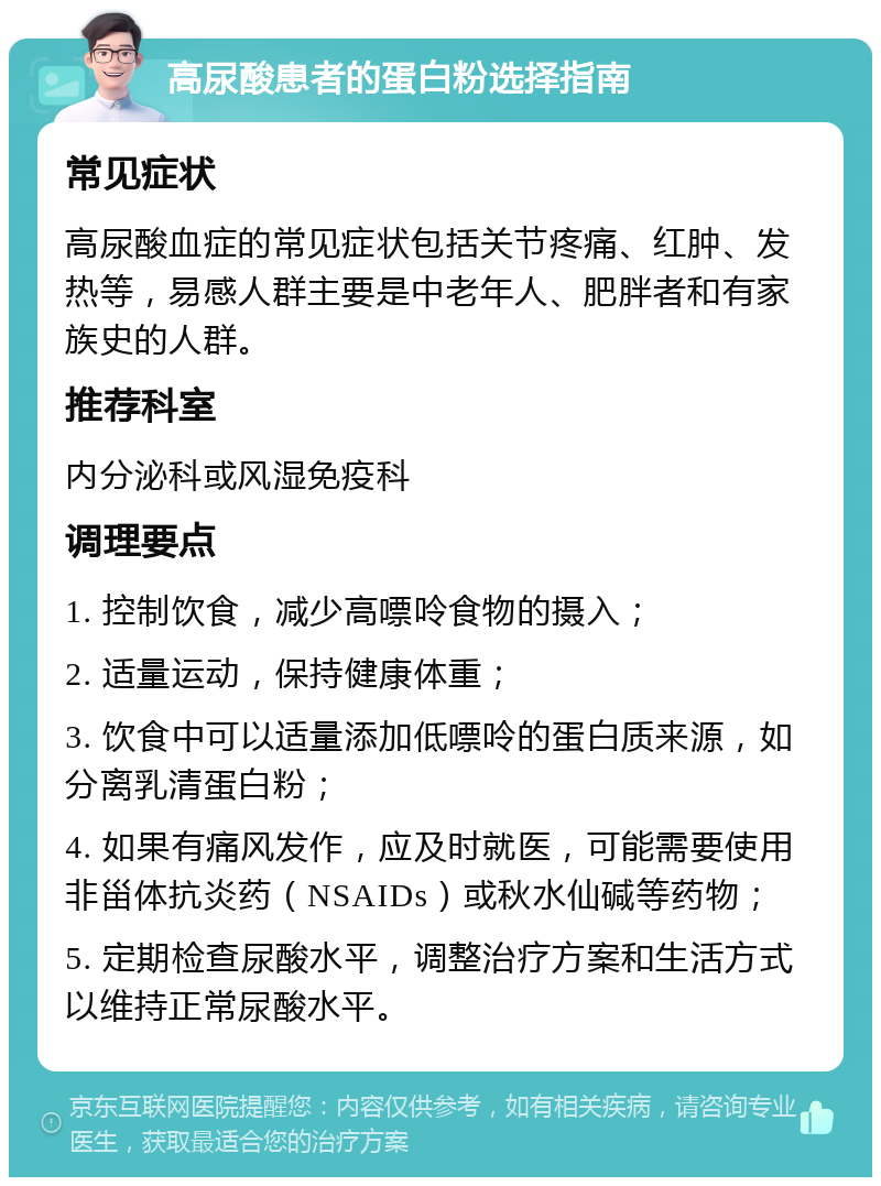 高尿酸患者的蛋白粉选择指南 常见症状 高尿酸血症的常见症状包括关节疼痛、红肿、发热等，易感人群主要是中老年人、肥胖者和有家族史的人群。 推荐科室 内分泌科或风湿免疫科 调理要点 1. 控制饮食，减少高嘌呤食物的摄入； 2. 适量运动，保持健康体重； 3. 饮食中可以适量添加低嘌呤的蛋白质来源，如分离乳清蛋白粉； 4. 如果有痛风发作，应及时就医，可能需要使用非甾体抗炎药（NSAIDs）或秋水仙碱等药物； 5. 定期检查尿酸水平，调整治疗方案和生活方式以维持正常尿酸水平。