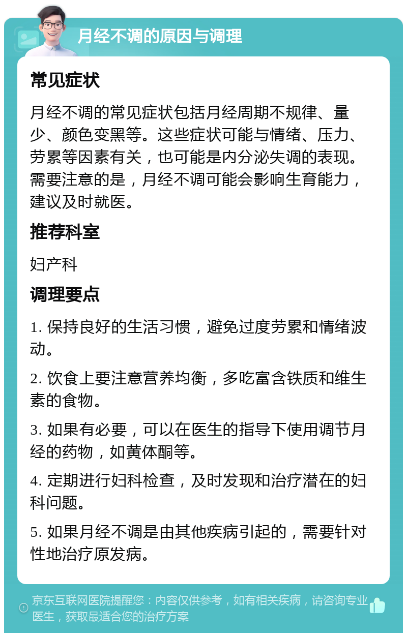 月经不调的原因与调理 常见症状 月经不调的常见症状包括月经周期不规律、量少、颜色变黑等。这些症状可能与情绪、压力、劳累等因素有关，也可能是内分泌失调的表现。需要注意的是，月经不调可能会影响生育能力，建议及时就医。 推荐科室 妇产科 调理要点 1. 保持良好的生活习惯，避免过度劳累和情绪波动。 2. 饮食上要注意营养均衡，多吃富含铁质和维生素的食物。 3. 如果有必要，可以在医生的指导下使用调节月经的药物，如黄体酮等。 4. 定期进行妇科检查，及时发现和治疗潜在的妇科问题。 5. 如果月经不调是由其他疾病引起的，需要针对性地治疗原发病。