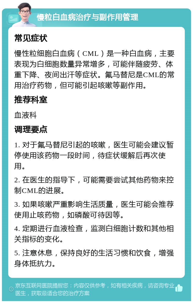 慢粒白血病治疗与副作用管理 常见症状 慢性粒细胞白血病（CML）是一种白血病，主要表现为白细胞数量异常增多，可能伴随疲劳、体重下降、夜间出汗等症状。氟马替尼是CML的常用治疗药物，但可能引起咳嗽等副作用。 推荐科室 血液科 调理要点 1. 对于氟马替尼引起的咳嗽，医生可能会建议暂停使用该药物一段时间，待症状缓解后再次使用。 2. 在医生的指导下，可能需要尝试其他药物来控制CML的进展。 3. 如果咳嗽严重影响生活质量，医生可能会推荐使用止咳药物，如磷酸可待因等。 4. 定期进行血液检查，监测白细胞计数和其他相关指标的变化。 5. 注意休息，保持良好的生活习惯和饮食，增强身体抵抗力。