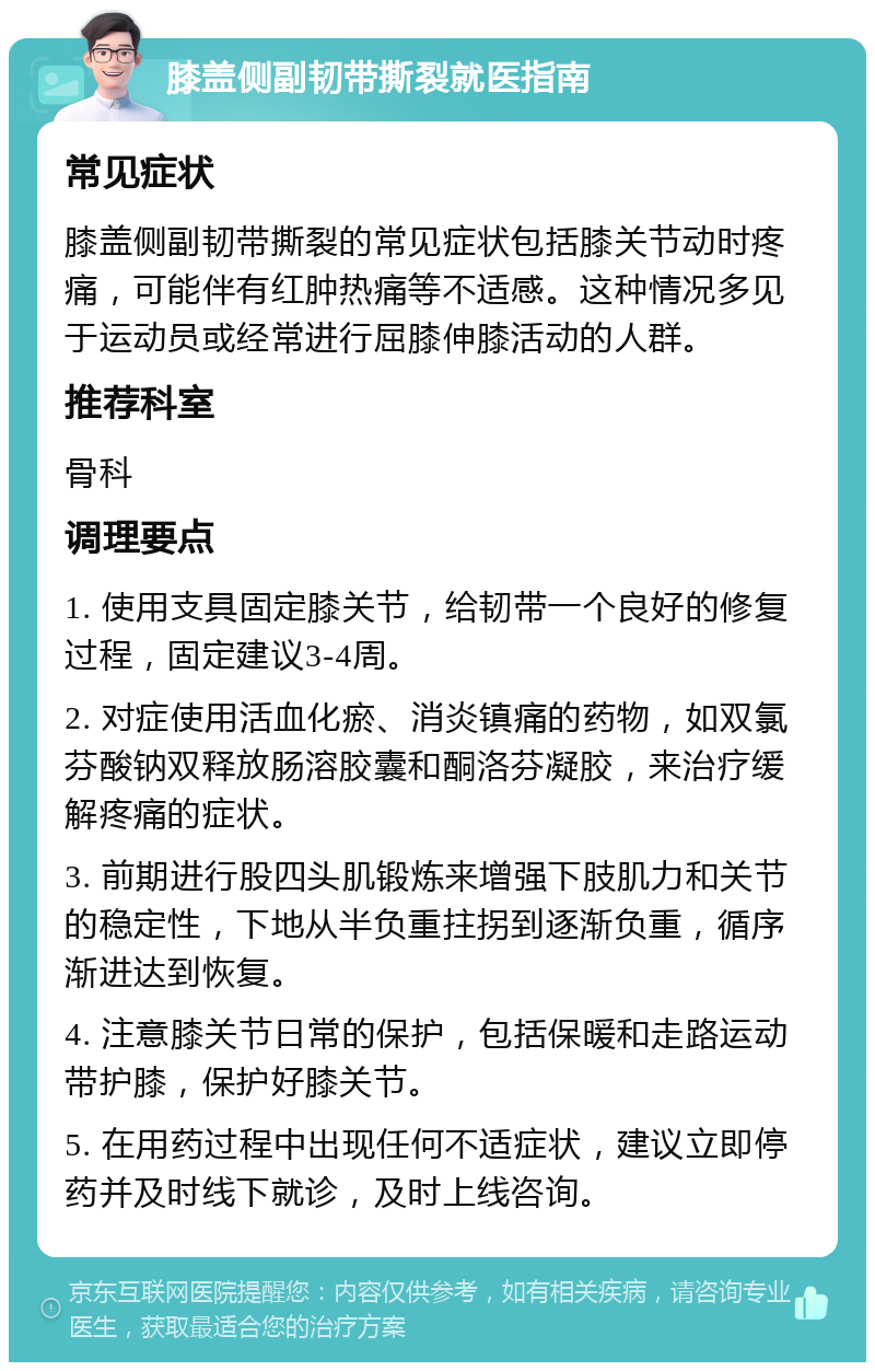 膝盖侧副韧带撕裂就医指南 常见症状 膝盖侧副韧带撕裂的常见症状包括膝关节动时疼痛，可能伴有红肿热痛等不适感。这种情况多见于运动员或经常进行屈膝伸膝活动的人群。 推荐科室 骨科 调理要点 1. 使用支具固定膝关节，给韧带一个良好的修复过程，固定建议3-4周。 2. 对症使用活血化瘀、消炎镇痛的药物，如双氯芬酸钠双释放肠溶胶囊和酮洛芬凝胶，来治疗缓解疼痛的症状。 3. 前期进行股四头肌锻炼来增强下肢肌力和关节的稳定性，下地从半负重拄拐到逐渐负重，循序渐进达到恢复。 4. 注意膝关节日常的保护，包括保暖和走路运动带护膝，保护好膝关节。 5. 在用药过程中出现任何不适症状，建议立即停药并及时线下就诊，及时上线咨询。