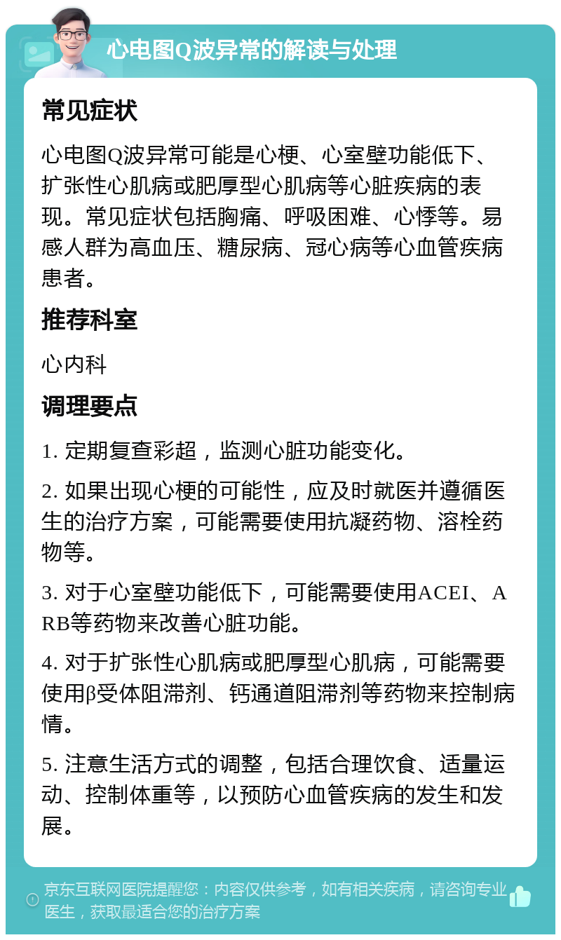 心电图Q波异常的解读与处理 常见症状 心电图Q波异常可能是心梗、心室壁功能低下、扩张性心肌病或肥厚型心肌病等心脏疾病的表现。常见症状包括胸痛、呼吸困难、心悸等。易感人群为高血压、糖尿病、冠心病等心血管疾病患者。 推荐科室 心内科 调理要点 1. 定期复查彩超，监测心脏功能变化。 2. 如果出现心梗的可能性，应及时就医并遵循医生的治疗方案，可能需要使用抗凝药物、溶栓药物等。 3. 对于心室壁功能低下，可能需要使用ACEI、ARB等药物来改善心脏功能。 4. 对于扩张性心肌病或肥厚型心肌病，可能需要使用β受体阻滞剂、钙通道阻滞剂等药物来控制病情。 5. 注意生活方式的调整，包括合理饮食、适量运动、控制体重等，以预防心血管疾病的发生和发展。