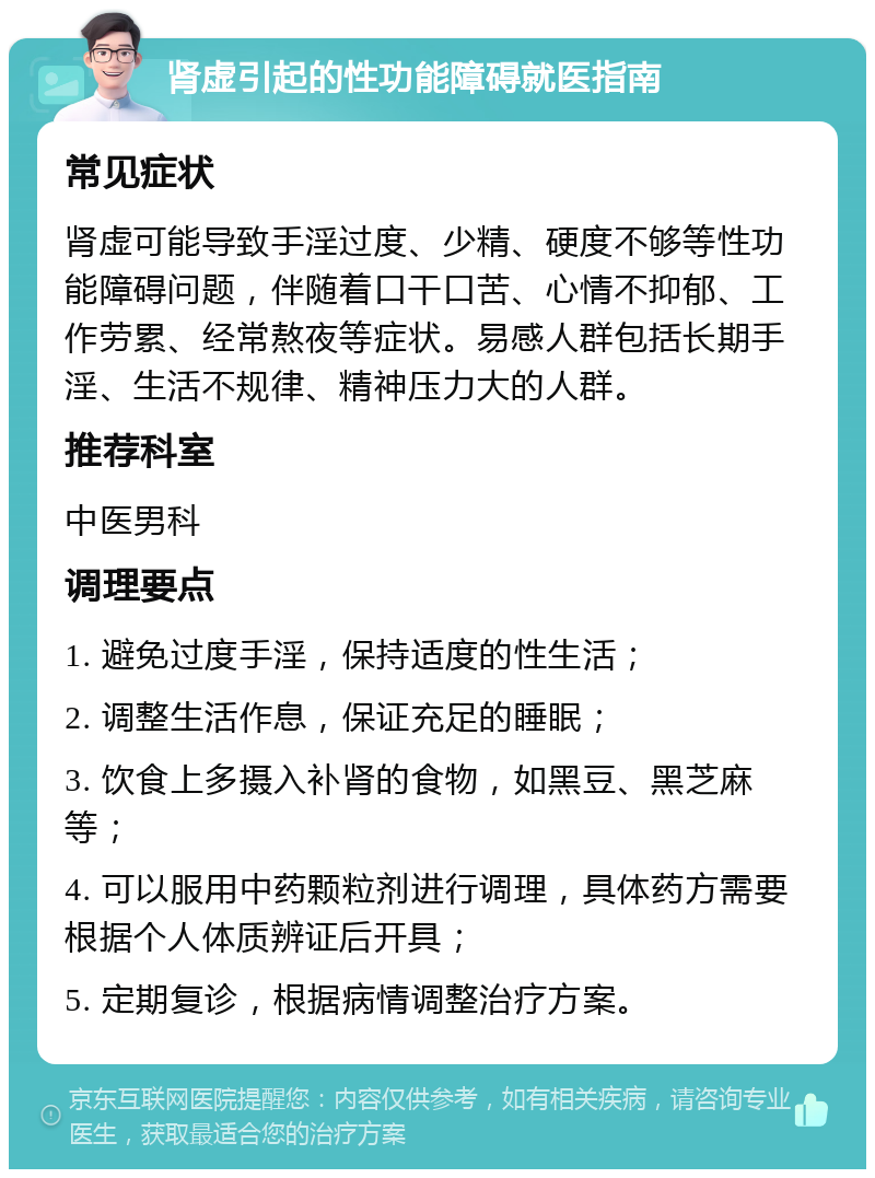 肾虚引起的性功能障碍就医指南 常见症状 肾虚可能导致手淫过度、少精、硬度不够等性功能障碍问题，伴随着口干口苦、心情不抑郁、工作劳累、经常熬夜等症状。易感人群包括长期手淫、生活不规律、精神压力大的人群。 推荐科室 中医男科 调理要点 1. 避免过度手淫，保持适度的性生活； 2. 调整生活作息，保证充足的睡眠； 3. 饮食上多摄入补肾的食物，如黑豆、黑芝麻等； 4. 可以服用中药颗粒剂进行调理，具体药方需要根据个人体质辨证后开具； 5. 定期复诊，根据病情调整治疗方案。