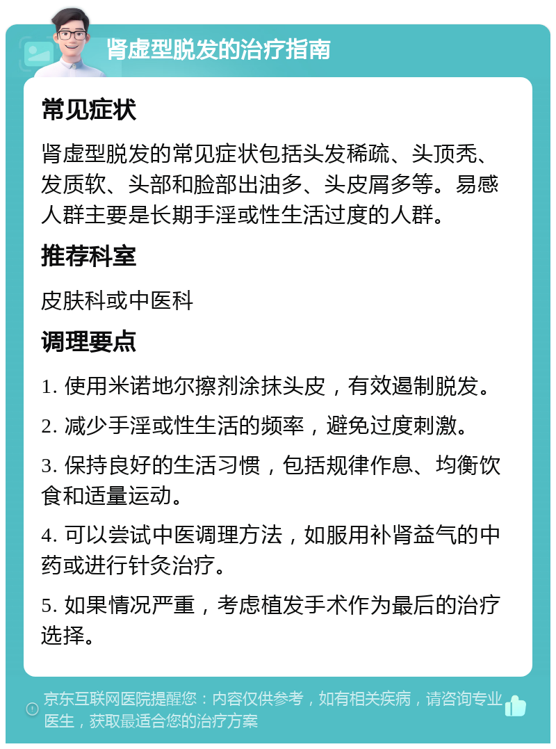 肾虚型脱发的治疗指南 常见症状 肾虚型脱发的常见症状包括头发稀疏、头顶秃、发质软、头部和脸部出油多、头皮屑多等。易感人群主要是长期手淫或性生活过度的人群。 推荐科室 皮肤科或中医科 调理要点 1. 使用米诺地尔擦剂涂抹头皮，有效遏制脱发。 2. 减少手淫或性生活的频率，避免过度刺激。 3. 保持良好的生活习惯，包括规律作息、均衡饮食和适量运动。 4. 可以尝试中医调理方法，如服用补肾益气的中药或进行针灸治疗。 5. 如果情况严重，考虑植发手术作为最后的治疗选择。