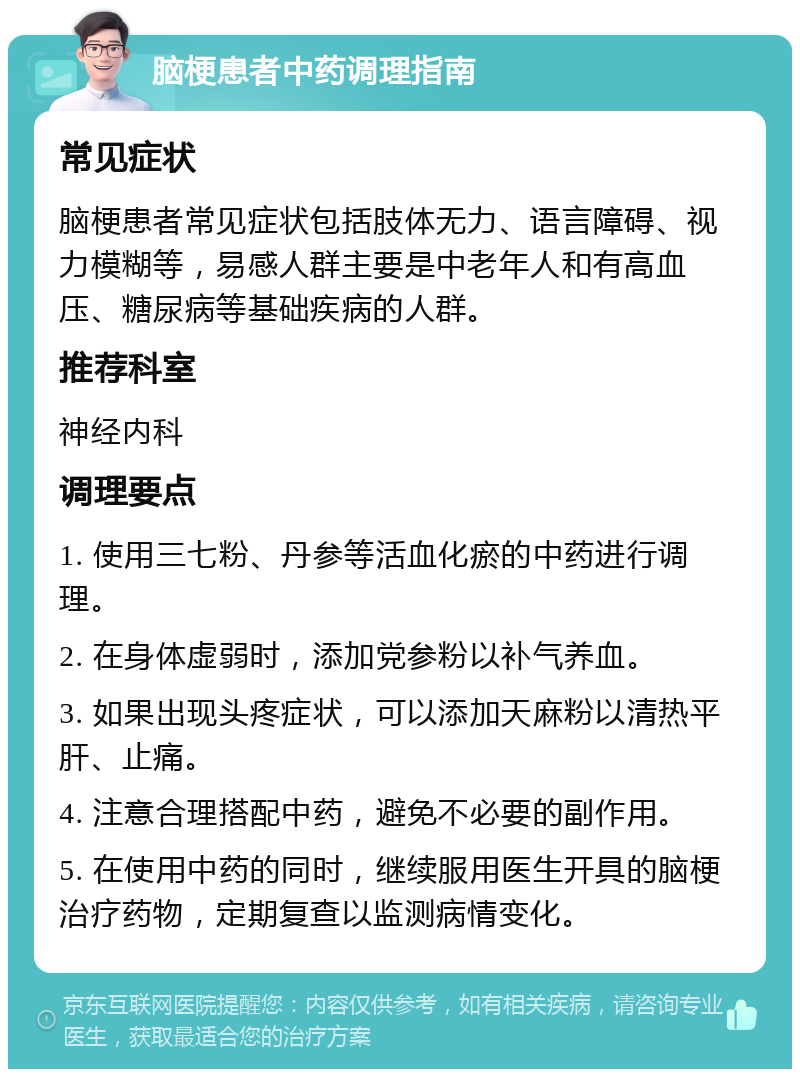 脑梗患者中药调理指南 常见症状 脑梗患者常见症状包括肢体无力、语言障碍、视力模糊等，易感人群主要是中老年人和有高血压、糖尿病等基础疾病的人群。 推荐科室 神经内科 调理要点 1. 使用三七粉、丹参等活血化瘀的中药进行调理。 2. 在身体虚弱时，添加党参粉以补气养血。 3. 如果出现头疼症状，可以添加天麻粉以清热平肝、止痛。 4. 注意合理搭配中药，避免不必要的副作用。 5. 在使用中药的同时，继续服用医生开具的脑梗治疗药物，定期复查以监测病情变化。