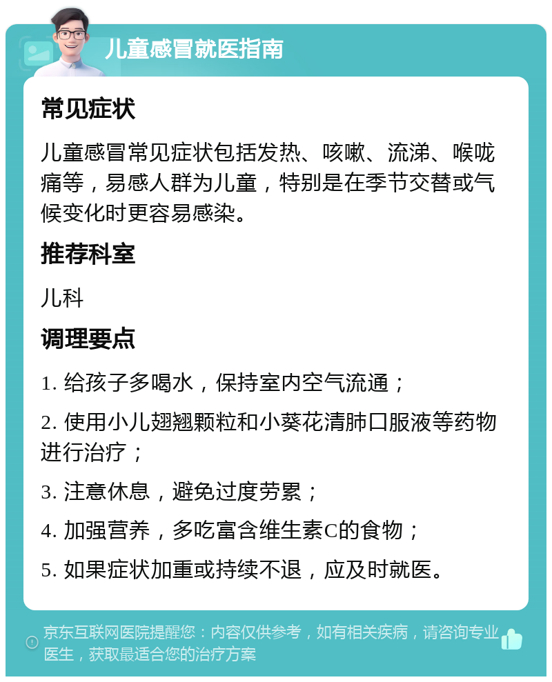 儿童感冒就医指南 常见症状 儿童感冒常见症状包括发热、咳嗽、流涕、喉咙痛等，易感人群为儿童，特别是在季节交替或气候变化时更容易感染。 推荐科室 儿科 调理要点 1. 给孩子多喝水，保持室内空气流通； 2. 使用小儿翅翘颗粒和小葵花清肺口服液等药物进行治疗； 3. 注意休息，避免过度劳累； 4. 加强营养，多吃富含维生素C的食物； 5. 如果症状加重或持续不退，应及时就医。