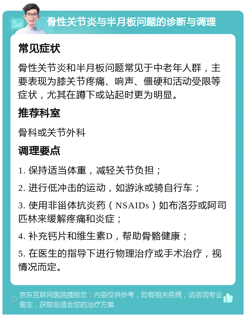 骨性关节炎与半月板问题的诊断与调理 常见症状 骨性关节炎和半月板问题常见于中老年人群，主要表现为膝关节疼痛、响声、僵硬和活动受限等症状，尤其在蹲下或站起时更为明显。 推荐科室 骨科或关节外科 调理要点 1. 保持适当体重，减轻关节负担； 2. 进行低冲击的运动，如游泳或骑自行车； 3. 使用非甾体抗炎药（NSAIDs）如布洛芬或阿司匹林来缓解疼痛和炎症； 4. 补充钙片和维生素D，帮助骨骼健康； 5. 在医生的指导下进行物理治疗或手术治疗，视情况而定。