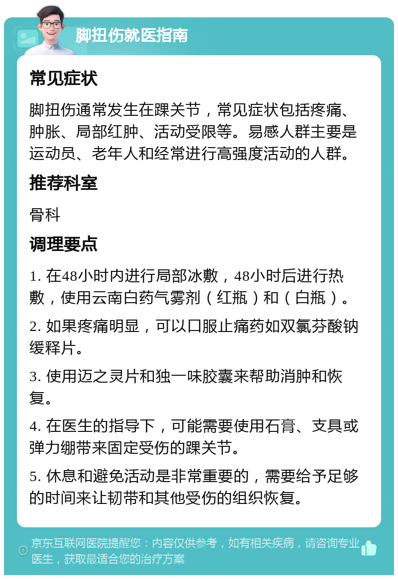 脚扭伤就医指南 常见症状 脚扭伤通常发生在踝关节，常见症状包括疼痛、肿胀、局部红肿、活动受限等。易感人群主要是运动员、老年人和经常进行高强度活动的人群。 推荐科室 骨科 调理要点 1. 在48小时内进行局部冰敷，48小时后进行热敷，使用云南白药气雾剂（红瓶）和（白瓶）。 2. 如果疼痛明显，可以口服止痛药如双氯芬酸钠缓释片。 3. 使用迈之灵片和独一味胶囊来帮助消肿和恢复。 4. 在医生的指导下，可能需要使用石膏、支具或弹力绷带来固定受伤的踝关节。 5. 休息和避免活动是非常重要的，需要给予足够的时间来让韧带和其他受伤的组织恢复。