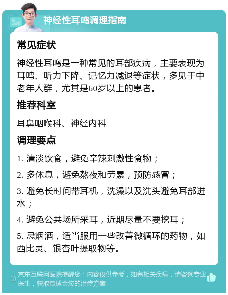 神经性耳鸣调理指南 常见症状 神经性耳鸣是一种常见的耳部疾病，主要表现为耳鸣、听力下降、记忆力减退等症状，多见于中老年人群，尤其是60岁以上的患者。 推荐科室 耳鼻咽喉科、神经内科 调理要点 1. 清淡饮食，避免辛辣刺激性食物； 2. 多休息，避免熬夜和劳累，预防感冒； 3. 避免长时间带耳机，洗澡以及洗头避免耳部进水； 4. 避免公共场所采耳，近期尽量不要挖耳； 5. 忌烟酒，适当服用一些改善微循环的药物，如西比灵、银杏叶提取物等。