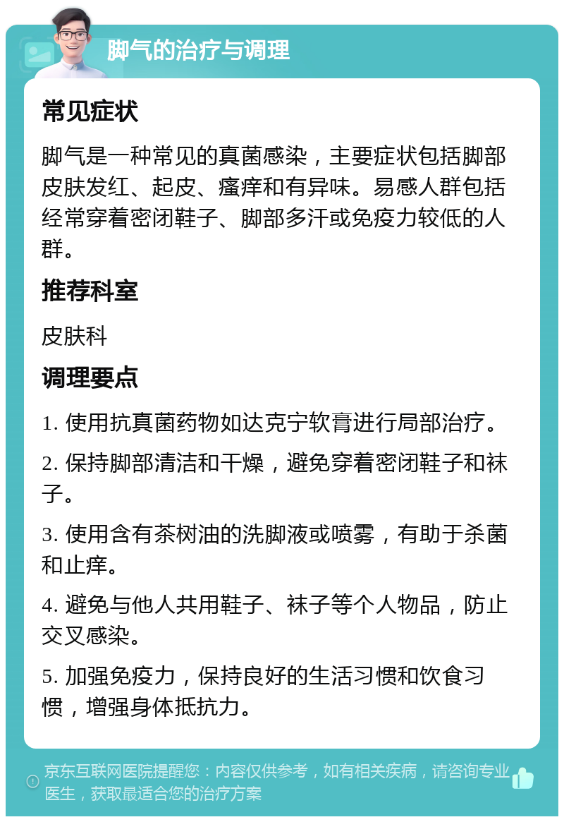 脚气的治疗与调理 常见症状 脚气是一种常见的真菌感染，主要症状包括脚部皮肤发红、起皮、瘙痒和有异味。易感人群包括经常穿着密闭鞋子、脚部多汗或免疫力较低的人群。 推荐科室 皮肤科 调理要点 1. 使用抗真菌药物如达克宁软膏进行局部治疗。 2. 保持脚部清洁和干燥，避免穿着密闭鞋子和袜子。 3. 使用含有茶树油的洗脚液或喷雾，有助于杀菌和止痒。 4. 避免与他人共用鞋子、袜子等个人物品，防止交叉感染。 5. 加强免疫力，保持良好的生活习惯和饮食习惯，增强身体抵抗力。