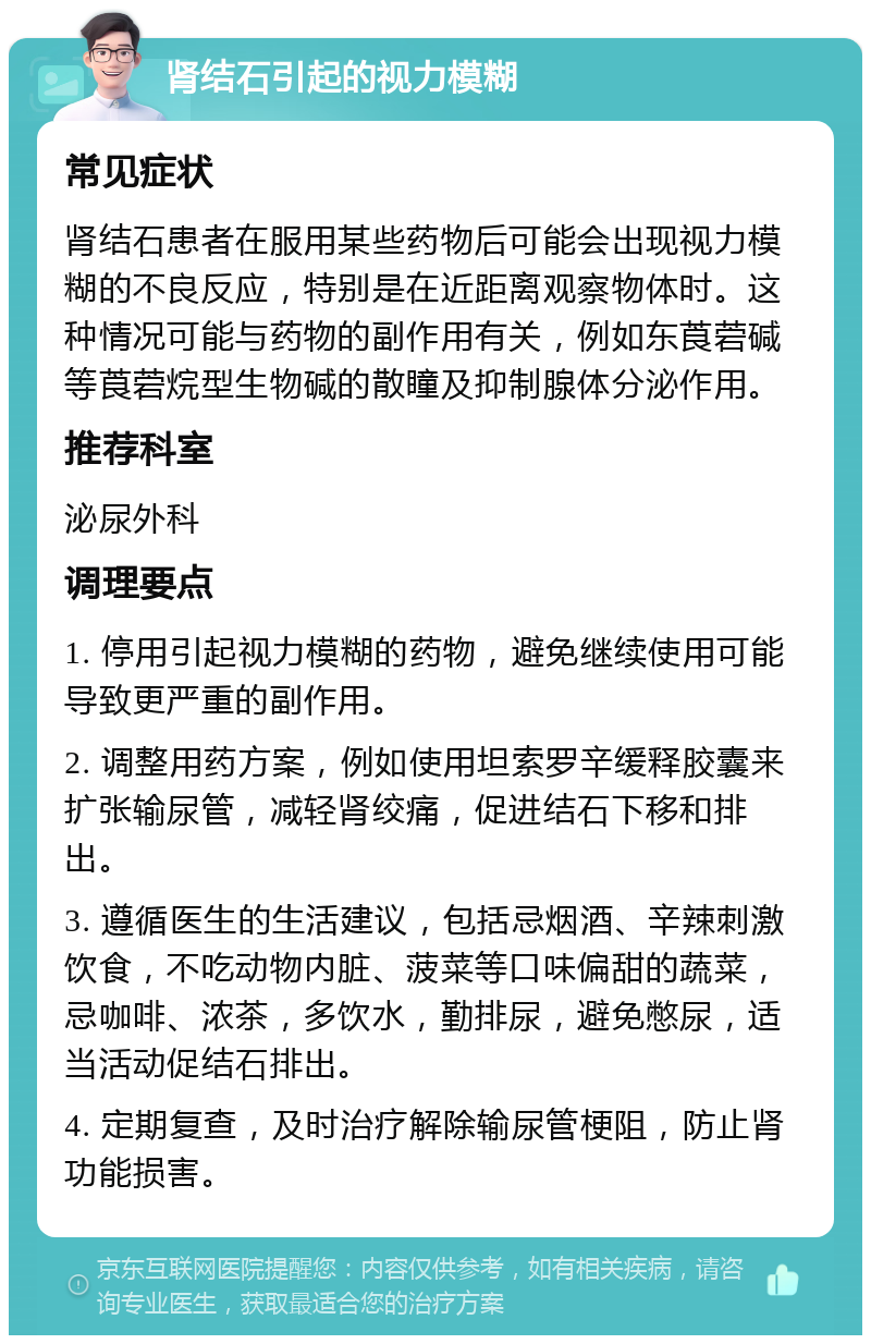 肾结石引起的视力模糊 常见症状 肾结石患者在服用某些药物后可能会出现视力模糊的不良反应，特别是在近距离观察物体时。这种情况可能与药物的副作用有关，例如东莨菪碱等莨菪烷型生物碱的散瞳及抑制腺体分泌作用。 推荐科室 泌尿外科 调理要点 1. 停用引起视力模糊的药物，避免继续使用可能导致更严重的副作用。 2. 调整用药方案，例如使用坦索罗辛缓释胶囊来扩张输尿管，减轻肾绞痛，促进结石下移和排出。 3. 遵循医生的生活建议，包括忌烟酒、辛辣刺激饮食，不吃动物内脏、菠菜等口味偏甜的蔬菜，忌咖啡、浓茶，多饮水，勤排尿，避免憋尿，适当活动促结石排出。 4. 定期复查，及时治疗解除输尿管梗阻，防止肾功能损害。