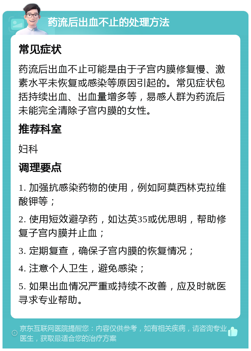 药流后出血不止的处理方法 常见症状 药流后出血不止可能是由于子宫内膜修复慢、激素水平未恢复或感染等原因引起的。常见症状包括持续出血、出血量增多等，易感人群为药流后未能完全清除子宫内膜的女性。 推荐科室 妇科 调理要点 1. 加强抗感染药物的使用，例如阿莫西林克拉维酸钾等； 2. 使用短效避孕药，如达英35或优思明，帮助修复子宫内膜并止血； 3. 定期复查，确保子宫内膜的恢复情况； 4. 注意个人卫生，避免感染； 5. 如果出血情况严重或持续不改善，应及时就医寻求专业帮助。