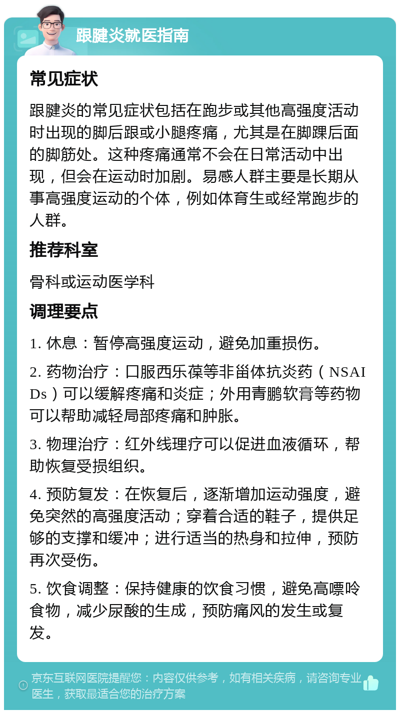 跟腱炎就医指南 常见症状 跟腱炎的常见症状包括在跑步或其他高强度活动时出现的脚后跟或小腿疼痛，尤其是在脚踝后面的脚筋处。这种疼痛通常不会在日常活动中出现，但会在运动时加剧。易感人群主要是长期从事高强度运动的个体，例如体育生或经常跑步的人群。 推荐科室 骨科或运动医学科 调理要点 1. 休息：暂停高强度运动，避免加重损伤。 2. 药物治疗：口服西乐葆等非甾体抗炎药（NSAIDs）可以缓解疼痛和炎症；外用青鹏软膏等药物可以帮助减轻局部疼痛和肿胀。 3. 物理治疗：红外线理疗可以促进血液循环，帮助恢复受损组织。 4. 预防复发：在恢复后，逐渐增加运动强度，避免突然的高强度活动；穿着合适的鞋子，提供足够的支撑和缓冲；进行适当的热身和拉伸，预防再次受伤。 5. 饮食调整：保持健康的饮食习惯，避免高嘌呤食物，减少尿酸的生成，预防痛风的发生或复发。