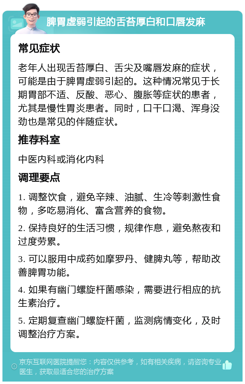 脾胃虚弱引起的舌苔厚白和口唇发麻 常见症状 老年人出现舌苔厚白、舌尖及嘴唇发麻的症状，可能是由于脾胃虚弱引起的。这种情况常见于长期胃部不适、反酸、恶心、腹胀等症状的患者，尤其是慢性胃炎患者。同时，口干口渴、浑身没劲也是常见的伴随症状。 推荐科室 中医内科或消化内科 调理要点 1. 调整饮食，避免辛辣、油腻、生冷等刺激性食物，多吃易消化、富含营养的食物。 2. 保持良好的生活习惯，规律作息，避免熬夜和过度劳累。 3. 可以服用中成药如摩罗丹、健脾丸等，帮助改善脾胃功能。 4. 如果有幽门螺旋杆菌感染，需要进行相应的抗生素治疗。 5. 定期复查幽门螺旋杆菌，监测病情变化，及时调整治疗方案。