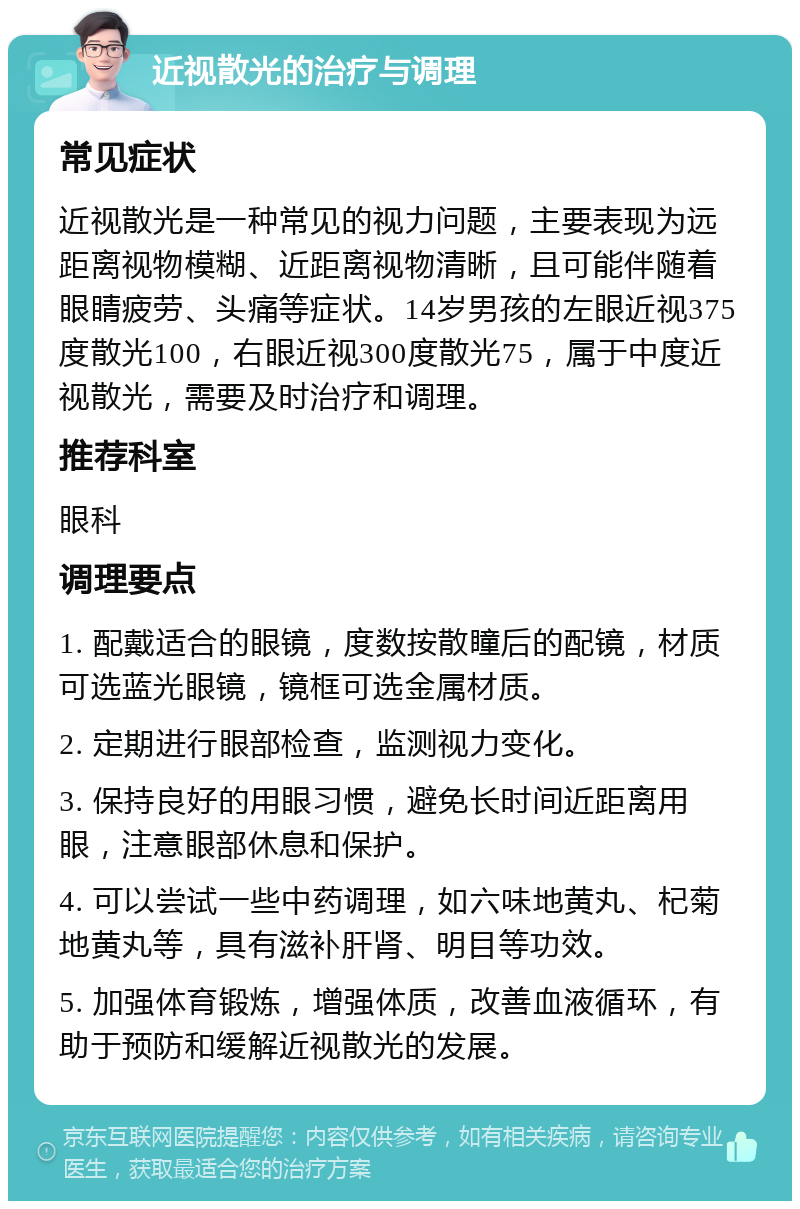 近视散光的治疗与调理 常见症状 近视散光是一种常见的视力问题，主要表现为远距离视物模糊、近距离视物清晰，且可能伴随着眼睛疲劳、头痛等症状。14岁男孩的左眼近视375度散光100，右眼近视300度散光75，属于中度近视散光，需要及时治疗和调理。 推荐科室 眼科 调理要点 1. 配戴适合的眼镜，度数按散瞳后的配镜，材质可选蓝光眼镜，镜框可选金属材质。 2. 定期进行眼部检查，监测视力变化。 3. 保持良好的用眼习惯，避免长时间近距离用眼，注意眼部休息和保护。 4. 可以尝试一些中药调理，如六味地黄丸、杞菊地黄丸等，具有滋补肝肾、明目等功效。 5. 加强体育锻炼，增强体质，改善血液循环，有助于预防和缓解近视散光的发展。