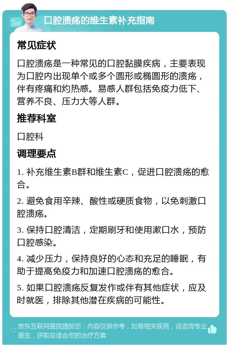 口腔溃疡的维生素补充指南 常见症状 口腔溃疡是一种常见的口腔黏膜疾病，主要表现为口腔内出现单个或多个圆形或椭圆形的溃疡，伴有疼痛和灼热感。易感人群包括免疫力低下、营养不良、压力大等人群。 推荐科室 口腔科 调理要点 1. 补充维生素B群和维生素C，促进口腔溃疡的愈合。 2. 避免食用辛辣、酸性或硬质食物，以免刺激口腔溃疡。 3. 保持口腔清洁，定期刷牙和使用漱口水，预防口腔感染。 4. 减少压力，保持良好的心态和充足的睡眠，有助于提高免疫力和加速口腔溃疡的愈合。 5. 如果口腔溃疡反复发作或伴有其他症状，应及时就医，排除其他潜在疾病的可能性。