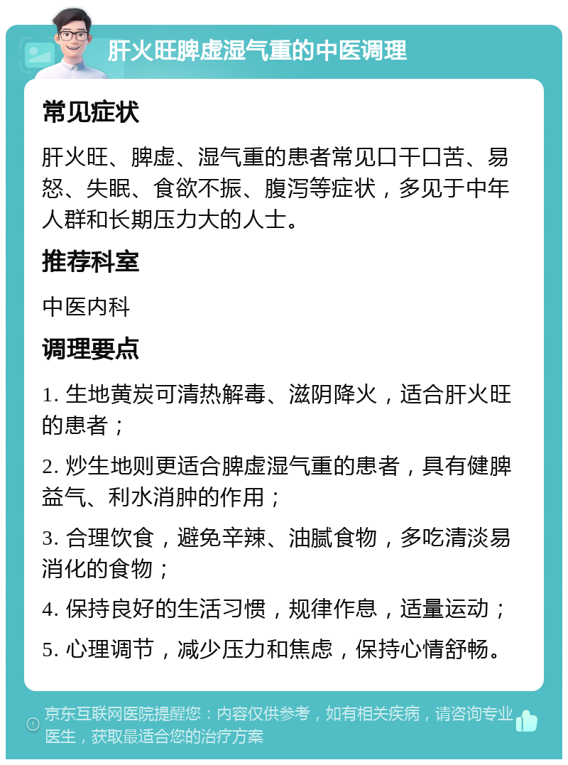 肝火旺脾虚湿气重的中医调理 常见症状 肝火旺、脾虚、湿气重的患者常见口干口苦、易怒、失眠、食欲不振、腹泻等症状，多见于中年人群和长期压力大的人士。 推荐科室 中医内科 调理要点 1. 生地黄炭可清热解毒、滋阴降火，适合肝火旺的患者； 2. 炒生地则更适合脾虚湿气重的患者，具有健脾益气、利水消肿的作用； 3. 合理饮食，避免辛辣、油腻食物，多吃清淡易消化的食物； 4. 保持良好的生活习惯，规律作息，适量运动； 5. 心理调节，减少压力和焦虑，保持心情舒畅。