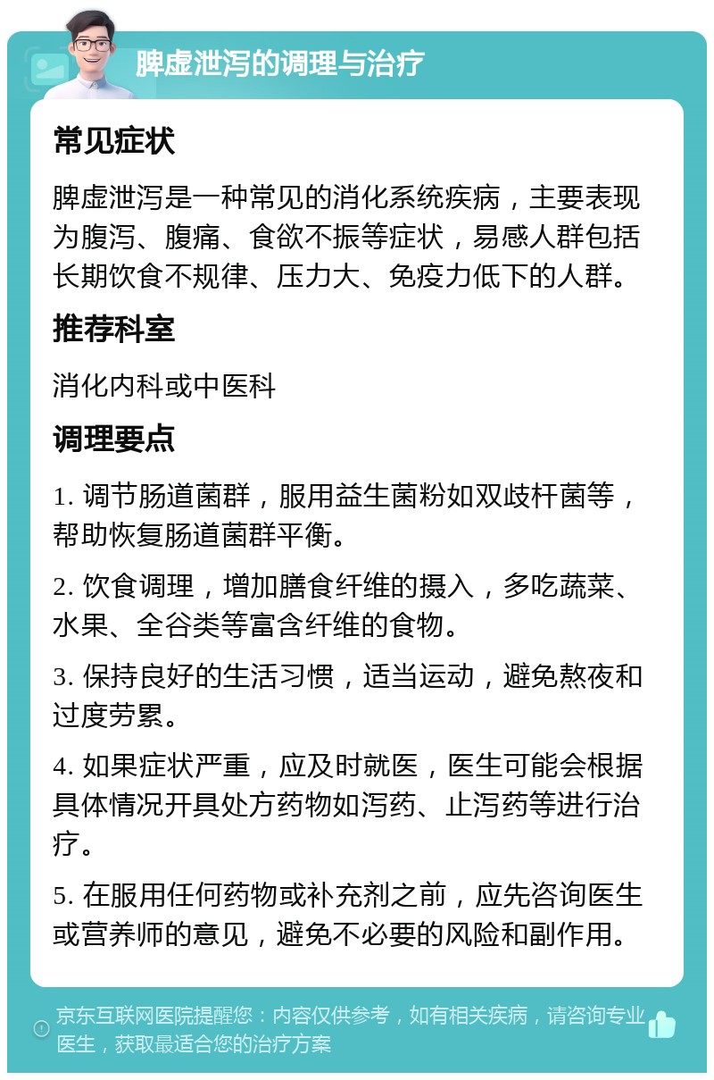 脾虚泄泻的调理与治疗 常见症状 脾虚泄泻是一种常见的消化系统疾病，主要表现为腹泻、腹痛、食欲不振等症状，易感人群包括长期饮食不规律、压力大、免疫力低下的人群。 推荐科室 消化内科或中医科 调理要点 1. 调节肠道菌群，服用益生菌粉如双歧杆菌等，帮助恢复肠道菌群平衡。 2. 饮食调理，增加膳食纤维的摄入，多吃蔬菜、水果、全谷类等富含纤维的食物。 3. 保持良好的生活习惯，适当运动，避免熬夜和过度劳累。 4. 如果症状严重，应及时就医，医生可能会根据具体情况开具处方药物如泻药、止泻药等进行治疗。 5. 在服用任何药物或补充剂之前，应先咨询医生或营养师的意见，避免不必要的风险和副作用。