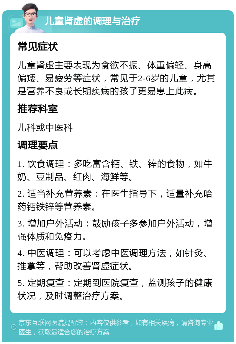 儿童肾虚的调理与治疗 常见症状 儿童肾虚主要表现为食欲不振、体重偏轻、身高偏矮、易疲劳等症状，常见于2-6岁的儿童，尤其是营养不良或长期疾病的孩子更易患上此病。 推荐科室 儿科或中医科 调理要点 1. 饮食调理：多吃富含钙、铁、锌的食物，如牛奶、豆制品、红肉、海鲜等。 2. 适当补充营养素：在医生指导下，适量补充哈药钙铁锌等营养素。 3. 增加户外活动：鼓励孩子多参加户外活动，增强体质和免疫力。 4. 中医调理：可以考虑中医调理方法，如针灸、推拿等，帮助改善肾虚症状。 5. 定期复查：定期到医院复查，监测孩子的健康状况，及时调整治疗方案。