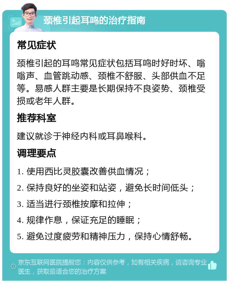 颈椎引起耳鸣的治疗指南 常见症状 颈椎引起的耳鸣常见症状包括耳鸣时好时坏、嗡嗡声、血管跳动感、颈椎不舒服、头部供血不足等。易感人群主要是长期保持不良姿势、颈椎受损或老年人群。 推荐科室 建议就诊于神经内科或耳鼻喉科。 调理要点 1. 使用西比灵胶囊改善供血情况； 2. 保持良好的坐姿和站姿，避免长时间低头； 3. 适当进行颈椎按摩和拉伸； 4. 规律作息，保证充足的睡眠； 5. 避免过度疲劳和精神压力，保持心情舒畅。