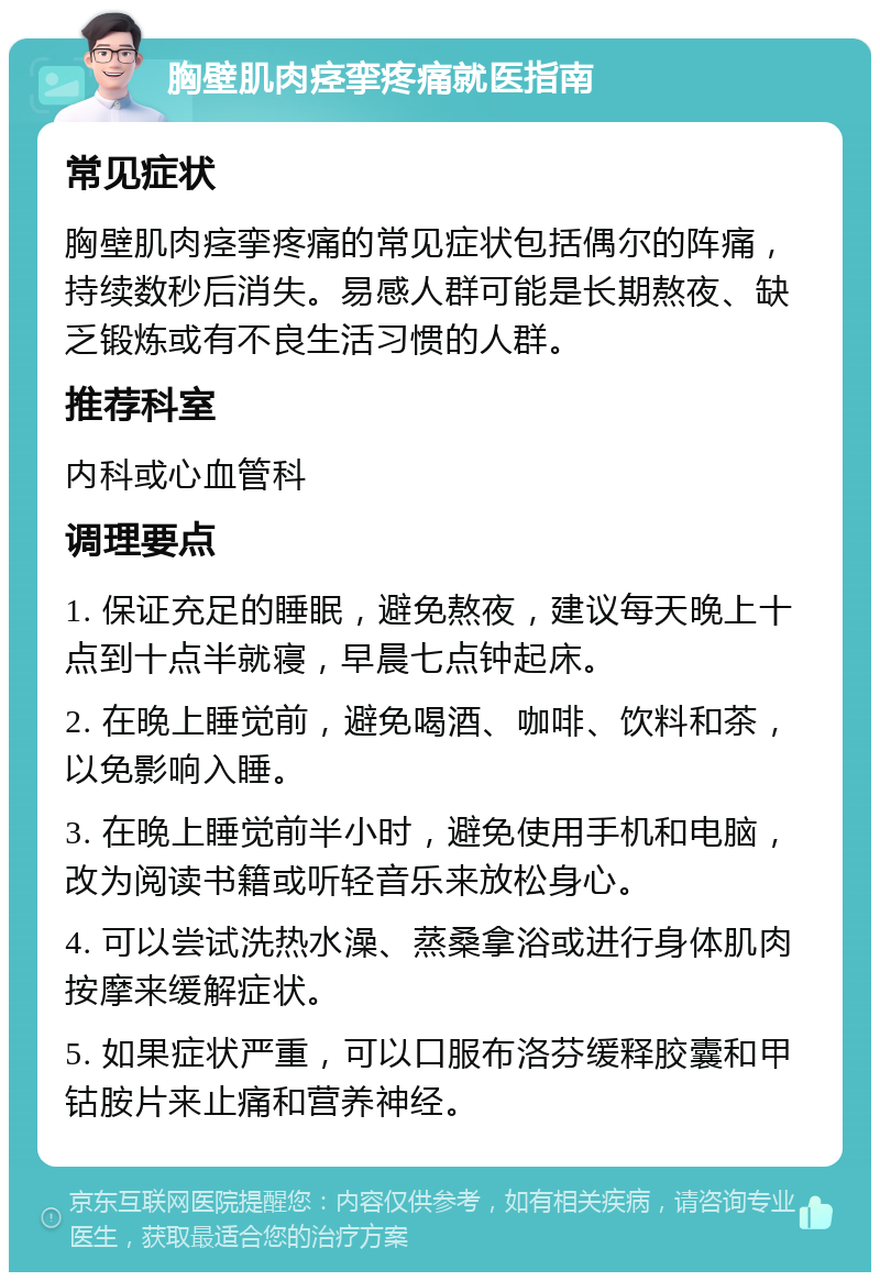 胸壁肌肉痉挛疼痛就医指南 常见症状 胸壁肌肉痉挛疼痛的常见症状包括偶尔的阵痛，持续数秒后消失。易感人群可能是长期熬夜、缺乏锻炼或有不良生活习惯的人群。 推荐科室 内科或心血管科 调理要点 1. 保证充足的睡眠，避免熬夜，建议每天晚上十点到十点半就寝，早晨七点钟起床。 2. 在晚上睡觉前，避免喝酒、咖啡、饮料和茶，以免影响入睡。 3. 在晚上睡觉前半小时，避免使用手机和电脑，改为阅读书籍或听轻音乐来放松身心。 4. 可以尝试洗热水澡、蒸桑拿浴或进行身体肌肉按摩来缓解症状。 5. 如果症状严重，可以口服布洛芬缓释胶囊和甲钴胺片来止痛和营养神经。