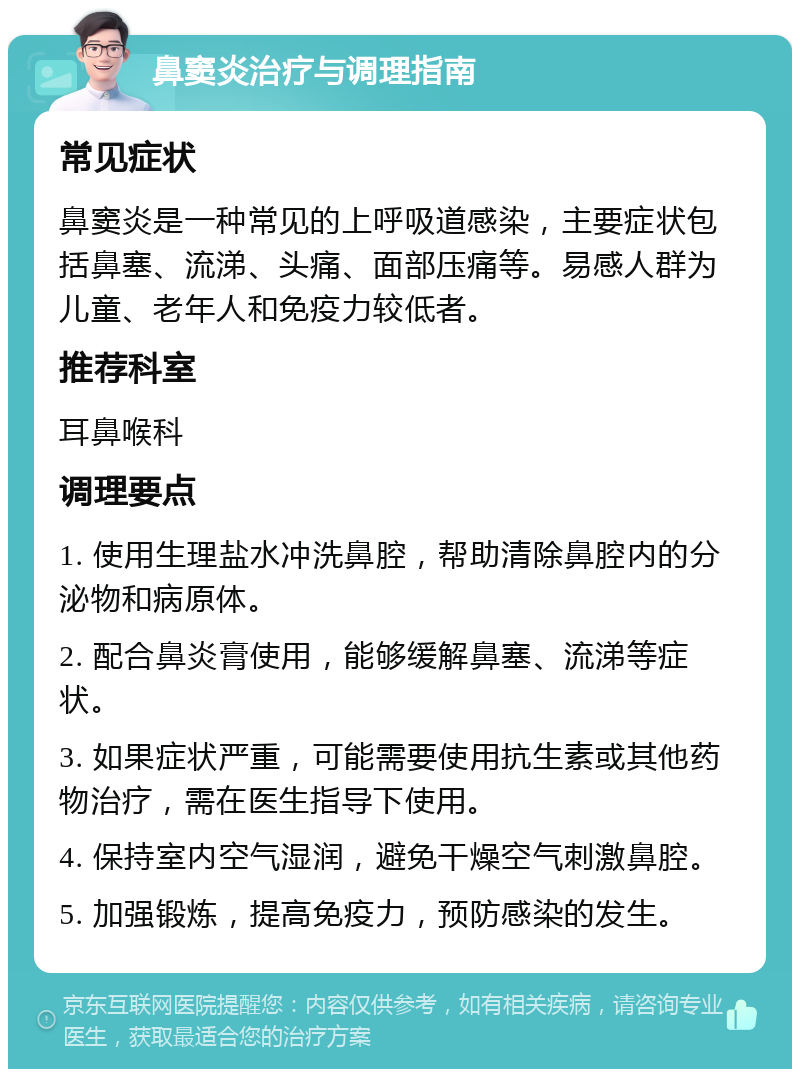 鼻窦炎治疗与调理指南 常见症状 鼻窦炎是一种常见的上呼吸道感染，主要症状包括鼻塞、流涕、头痛、面部压痛等。易感人群为儿童、老年人和免疫力较低者。 推荐科室 耳鼻喉科 调理要点 1. 使用生理盐水冲洗鼻腔，帮助清除鼻腔内的分泌物和病原体。 2. 配合鼻炎膏使用，能够缓解鼻塞、流涕等症状。 3. 如果症状严重，可能需要使用抗生素或其他药物治疗，需在医生指导下使用。 4. 保持室内空气湿润，避免干燥空气刺激鼻腔。 5. 加强锻炼，提高免疫力，预防感染的发生。