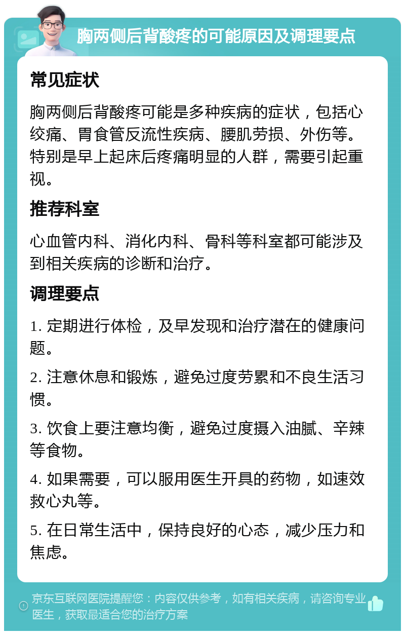 胸两侧后背酸疼的可能原因及调理要点 常见症状 胸两侧后背酸疼可能是多种疾病的症状，包括心绞痛、胃食管反流性疾病、腰肌劳损、外伤等。特别是早上起床后疼痛明显的人群，需要引起重视。 推荐科室 心血管内科、消化内科、骨科等科室都可能涉及到相关疾病的诊断和治疗。 调理要点 1. 定期进行体检，及早发现和治疗潜在的健康问题。 2. 注意休息和锻炼，避免过度劳累和不良生活习惯。 3. 饮食上要注意均衡，避免过度摄入油腻、辛辣等食物。 4. 如果需要，可以服用医生开具的药物，如速效救心丸等。 5. 在日常生活中，保持良好的心态，减少压力和焦虑。