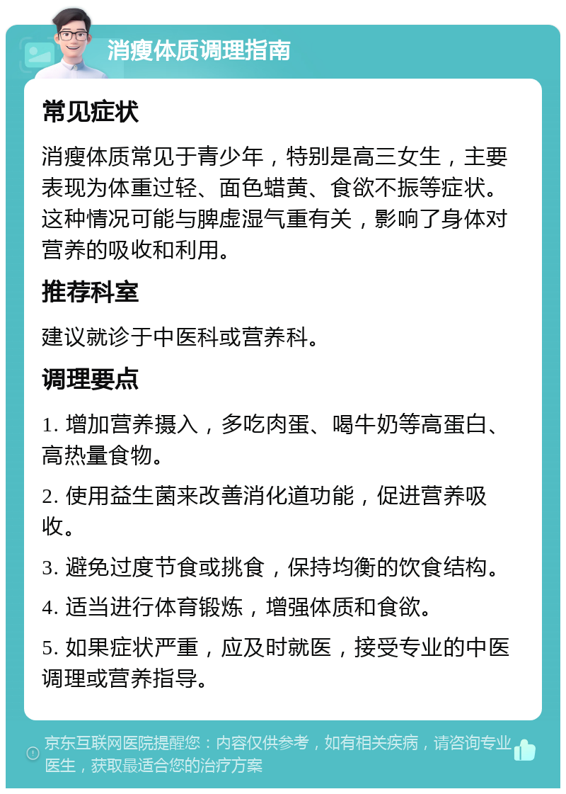 消瘦体质调理指南 常见症状 消瘦体质常见于青少年，特别是高三女生，主要表现为体重过轻、面色蜡黄、食欲不振等症状。这种情况可能与脾虚湿气重有关，影响了身体对营养的吸收和利用。 推荐科室 建议就诊于中医科或营养科。 调理要点 1. 增加营养摄入，多吃肉蛋、喝牛奶等高蛋白、高热量食物。 2. 使用益生菌来改善消化道功能，促进营养吸收。 3. 避免过度节食或挑食，保持均衡的饮食结构。 4. 适当进行体育锻炼，增强体质和食欲。 5. 如果症状严重，应及时就医，接受专业的中医调理或营养指导。