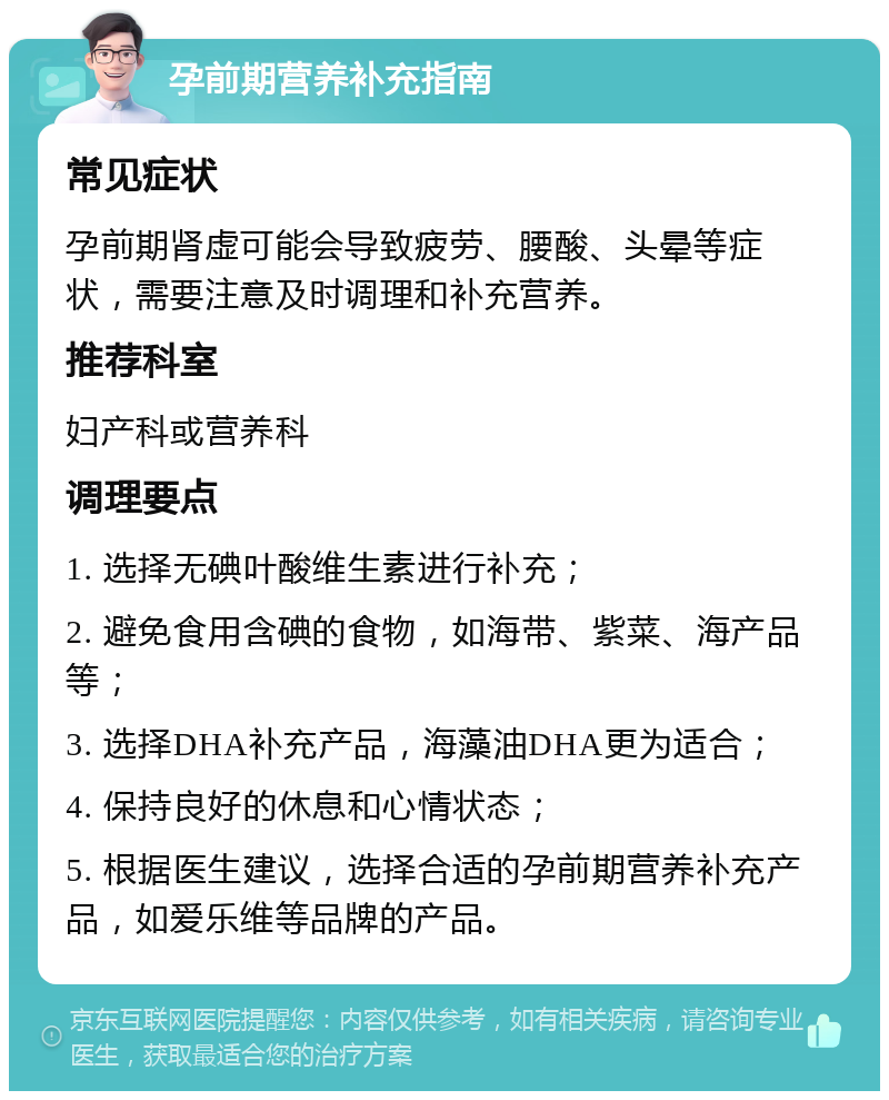 孕前期营养补充指南 常见症状 孕前期肾虚可能会导致疲劳、腰酸、头晕等症状，需要注意及时调理和补充营养。 推荐科室 妇产科或营养科 调理要点 1. 选择无碘叶酸维生素进行补充； 2. 避免食用含碘的食物，如海带、紫菜、海产品等； 3. 选择DHA补充产品，海藻油DHA更为适合； 4. 保持良好的休息和心情状态； 5. 根据医生建议，选择合适的孕前期营养补充产品，如爱乐维等品牌的产品。