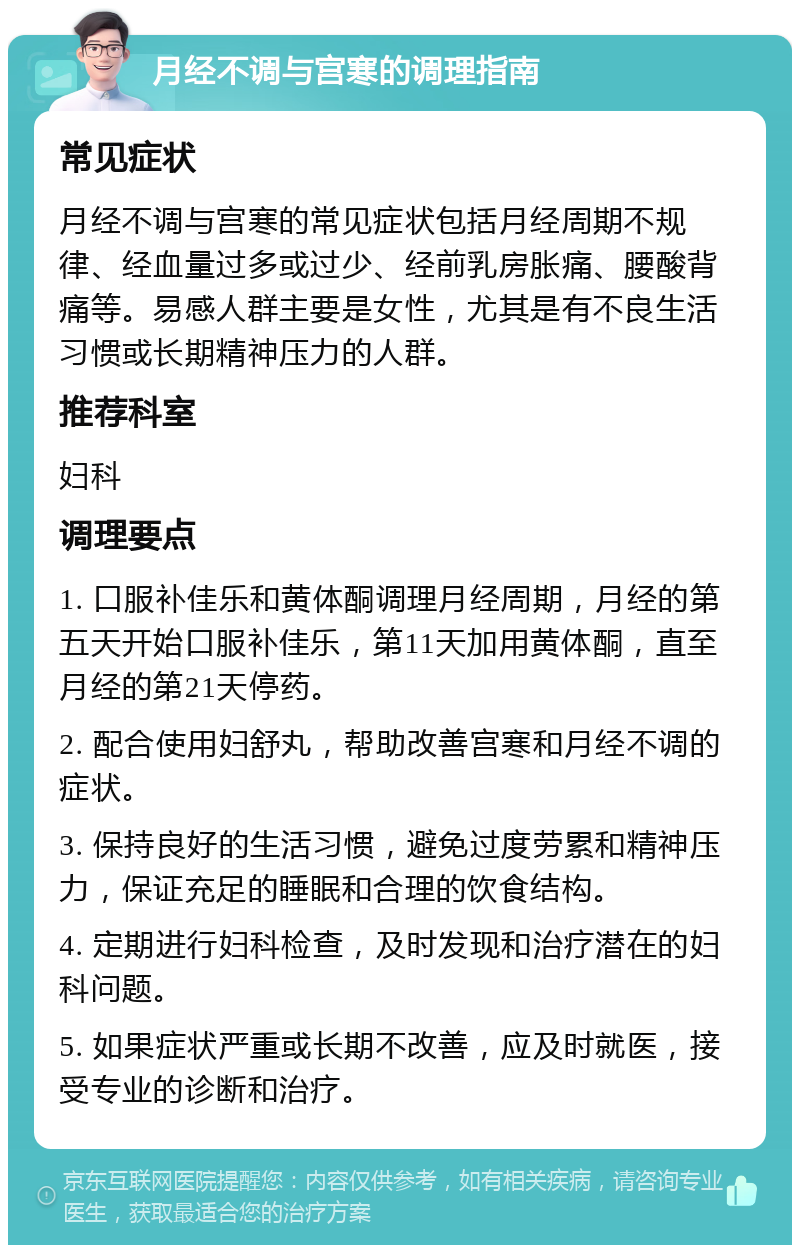 月经不调与宫寒的调理指南 常见症状 月经不调与宫寒的常见症状包括月经周期不规律、经血量过多或过少、经前乳房胀痛、腰酸背痛等。易感人群主要是女性，尤其是有不良生活习惯或长期精神压力的人群。 推荐科室 妇科 调理要点 1. 口服补佳乐和黄体酮调理月经周期，月经的第五天开始口服补佳乐，第11天加用黄体酮，直至月经的第21天停药。 2. 配合使用妇舒丸，帮助改善宫寒和月经不调的症状。 3. 保持良好的生活习惯，避免过度劳累和精神压力，保证充足的睡眠和合理的饮食结构。 4. 定期进行妇科检查，及时发现和治疗潜在的妇科问题。 5. 如果症状严重或长期不改善，应及时就医，接受专业的诊断和治疗。