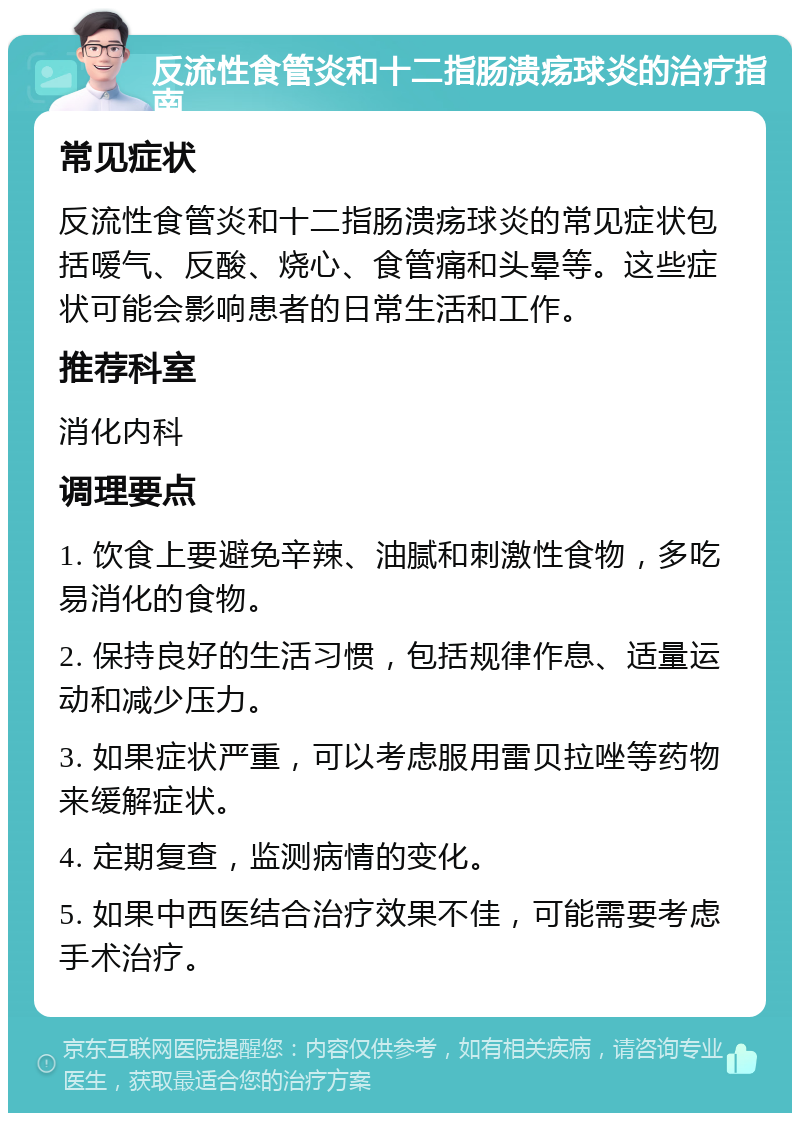 反流性食管炎和十二指肠溃疡球炎的治疗指南 常见症状 反流性食管炎和十二指肠溃疡球炎的常见症状包括嗳气、反酸、烧心、食管痛和头晕等。这些症状可能会影响患者的日常生活和工作。 推荐科室 消化内科 调理要点 1. 饮食上要避免辛辣、油腻和刺激性食物，多吃易消化的食物。 2. 保持良好的生活习惯，包括规律作息、适量运动和减少压力。 3. 如果症状严重，可以考虑服用雷贝拉唑等药物来缓解症状。 4. 定期复查，监测病情的变化。 5. 如果中西医结合治疗效果不佳，可能需要考虑手术治疗。