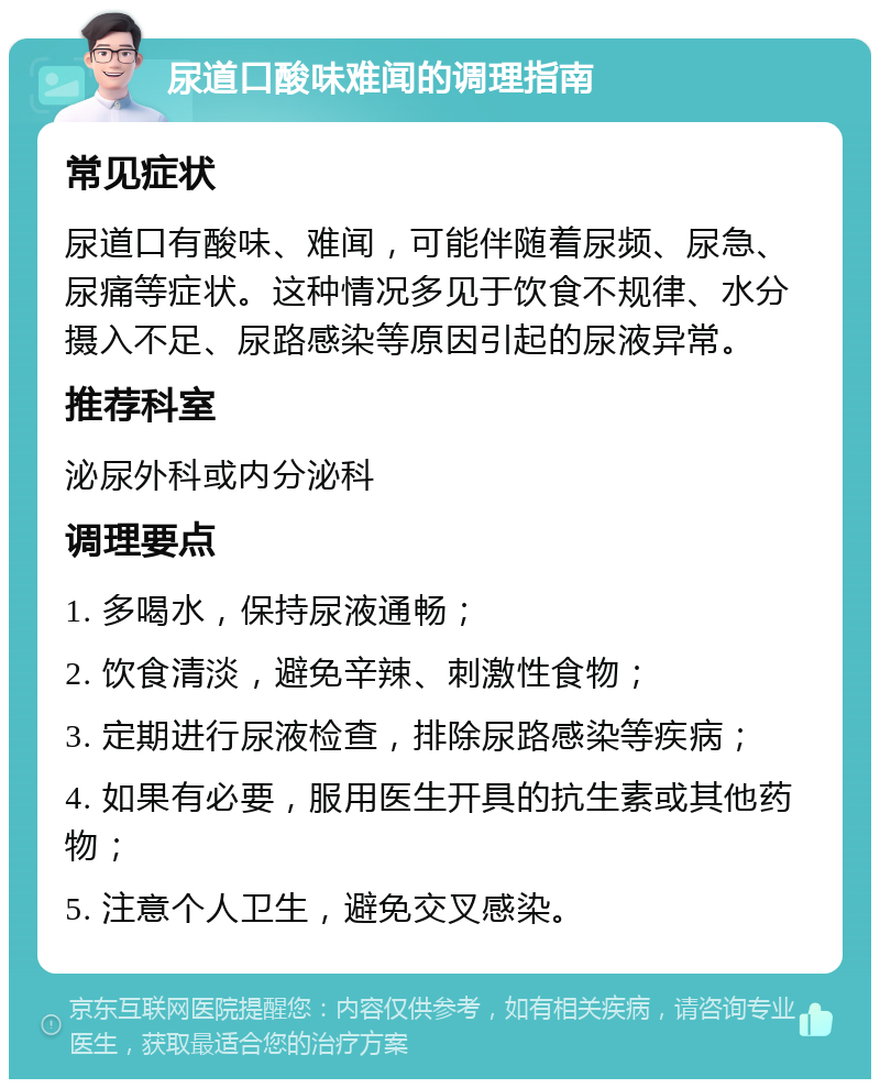 尿道口酸味难闻的调理指南 常见症状 尿道口有酸味、难闻，可能伴随着尿频、尿急、尿痛等症状。这种情况多见于饮食不规律、水分摄入不足、尿路感染等原因引起的尿液异常。 推荐科室 泌尿外科或内分泌科 调理要点 1. 多喝水，保持尿液通畅； 2. 饮食清淡，避免辛辣、刺激性食物； 3. 定期进行尿液检查，排除尿路感染等疾病； 4. 如果有必要，服用医生开具的抗生素或其他药物； 5. 注意个人卫生，避免交叉感染。