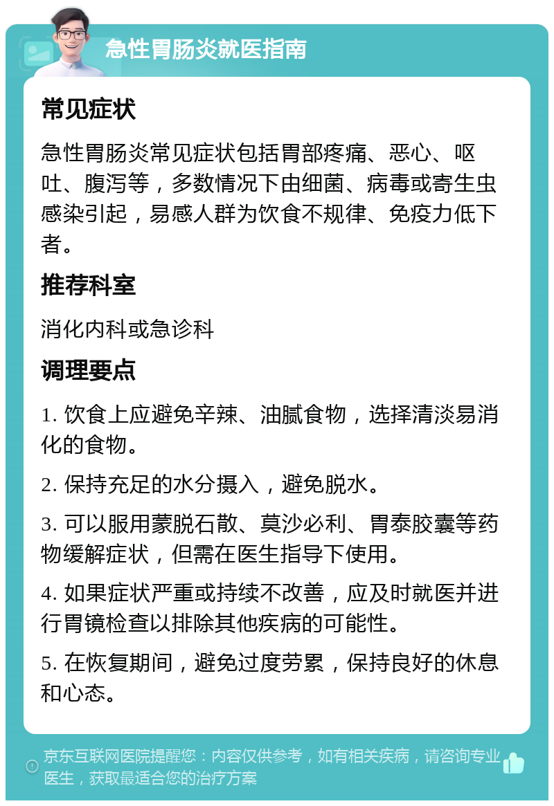 急性胃肠炎就医指南 常见症状 急性胃肠炎常见症状包括胃部疼痛、恶心、呕吐、腹泻等，多数情况下由细菌、病毒或寄生虫感染引起，易感人群为饮食不规律、免疫力低下者。 推荐科室 消化内科或急诊科 调理要点 1. 饮食上应避免辛辣、油腻食物，选择清淡易消化的食物。 2. 保持充足的水分摄入，避免脱水。 3. 可以服用蒙脱石散、莫沙必利、胃泰胶囊等药物缓解症状，但需在医生指导下使用。 4. 如果症状严重或持续不改善，应及时就医并进行胃镜检查以排除其他疾病的可能性。 5. 在恢复期间，避免过度劳累，保持良好的休息和心态。