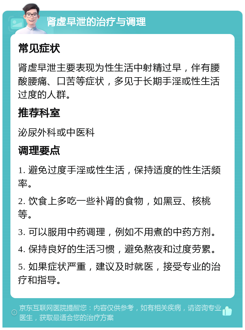 肾虚早泄的治疗与调理 常见症状 肾虚早泄主要表现为性生活中射精过早，伴有腰酸腰痛、口苦等症状，多见于长期手淫或性生活过度的人群。 推荐科室 泌尿外科或中医科 调理要点 1. 避免过度手淫或性生活，保持适度的性生活频率。 2. 饮食上多吃一些补肾的食物，如黑豆、核桃等。 3. 可以服用中药调理，例如不用煮的中药方剂。 4. 保持良好的生活习惯，避免熬夜和过度劳累。 5. 如果症状严重，建议及时就医，接受专业的治疗和指导。