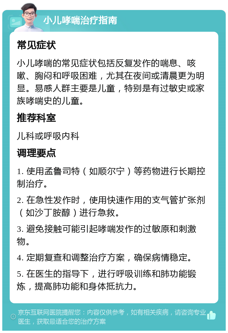 小儿哮喘治疗指南 常见症状 小儿哮喘的常见症状包括反复发作的喘息、咳嗽、胸闷和呼吸困难，尤其在夜间或清晨更为明显。易感人群主要是儿童，特别是有过敏史或家族哮喘史的儿童。 推荐科室 儿科或呼吸内科 调理要点 1. 使用孟鲁司特（如顺尔宁）等药物进行长期控制治疗。 2. 在急性发作时，使用快速作用的支气管扩张剂（如沙丁胺醇）进行急救。 3. 避免接触可能引起哮喘发作的过敏原和刺激物。 4. 定期复查和调整治疗方案，确保病情稳定。 5. 在医生的指导下，进行呼吸训练和肺功能锻炼，提高肺功能和身体抵抗力。