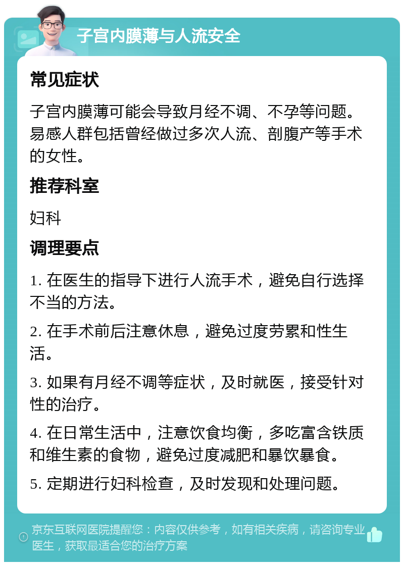 子宫内膜薄与人流安全 常见症状 子宫内膜薄可能会导致月经不调、不孕等问题。易感人群包括曾经做过多次人流、剖腹产等手术的女性。 推荐科室 妇科 调理要点 1. 在医生的指导下进行人流手术，避免自行选择不当的方法。 2. 在手术前后注意休息，避免过度劳累和性生活。 3. 如果有月经不调等症状，及时就医，接受针对性的治疗。 4. 在日常生活中，注意饮食均衡，多吃富含铁质和维生素的食物，避免过度减肥和暴饮暴食。 5. 定期进行妇科检查，及时发现和处理问题。